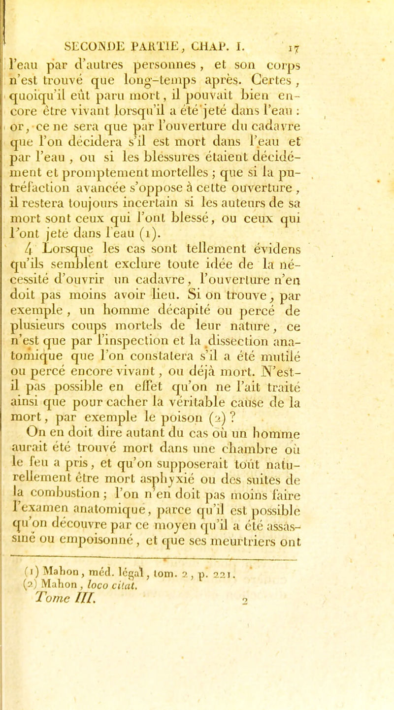 l'eau par d'autres personnes , et son corps n'est trouvé que long-temps après. Certes , quoiqu'il eût paru mort, il pouvait bien en- core être vivant lorsqu'il a été'jeté dans l'eau : or, ce ne sera que par l'ouverture du cadavre que l'on décidera s'il est mort dans l'eau et par l'eau , ou si les blessures étaient décidé- ment et promptenient mortelles ; que si la pu- tréfaction avancée s'oppose à celte ouverture , il restera toujours incertain si les auteurs de sa mort sont ceux qui l'ont blessé, ou ceux qui Font jeté dans l eau (1). 4 Lorsque les cas sont tellement évidens qu'ils semblent exclure toute idée de la né- cessité d'ouvrir un cadavre, l'ouverture n'en doit pas moins avoir lieu. Si on trouve par exemple , un homme décapité ou percé de plusieurs coups mortels de leur nature, ce n'est que par l'inspection et la ^dissection ana- tomique que l'on constatera s'il a été mutilé ou percé encore vivant, ou déjà mort. N'est- il pas possible en effet qu'on ne l'ait traité ainsi que pour cacher la véritable cause de la mort, par exemple le poison ? On en doit dire autant du cas où un homme aurait été trouvé mort dans une chambre où le l'eu a pris, et qu'on supposerait tout natu- rellement être mort asphjxié ou des suites de la combustion ; l'on n'en doit pas moins faire l'examen anatomique, parce qu'il est possible qu'on découvre par ce moyen qu'il a été assas- smé ou empoisonné , et que ses meurtriers ont (1) Mahon, méd. Ict^al, lom. 2 , p. 221. (2) Mahon , loco citai. Tome m.