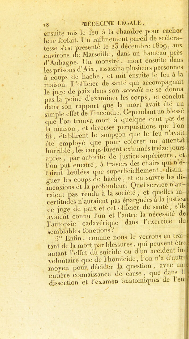 ensuite mis le feu à la chambre pour cacliei' leur forfait. Un raffinement pareil de scéléra- tesse s'est présente le 23 décembre 1809, aux environs de Marseille , dans un hameau près d'Aubaope. Un monstré, mort ensuite dans les prisons d'Aix, assassina plusieurs personnes à coups de hache , et mit ensuite le feu à la maison. L'officier de santé qui accompagnait le juge de paix dans son accedit ne se donna pas la peine d'examiner les corps, et conclut dans- son rapport que la mort avait été un simple effet de l'incendie. Cependant un blesse que l'on trouva mort à quelque cent pas de la maison , et diverses perquisitions que 1 on fit, établirent le soupçon que le leu n avait été employé que pour colorer un attentat horrible ; les corps furent exhumés treize jours après, par autorité de justice supérieure , et i l'on put encore , k travers des chairs qm.n e- talent brûlées que superficiellementdistin- guer les coups de hache , et en suivre les di- mensions et la profondeur. Quel service n au- raient pas rendu à la société, et quelles in- certitudes n'auraient pas épargnées à la )uslic« ce juge de paix et cet oflîcier de sanle, sds avaient connu l'un et l'autre la nécessite de l'autopsie cadavérique dans l'exercice de- semblables fonctions? 5° Enfin. comme nous le verrons en trai- tant de la mort par blessures, qui peuvent être autant l'eff'et du suicide ou d'un accident im volontaire que de l'homicide, l'on n'a d autre moyen pour, décider la question , avec um entière connaissance de cause , que dans Jj dissection et l'examen anatomiques de 1er