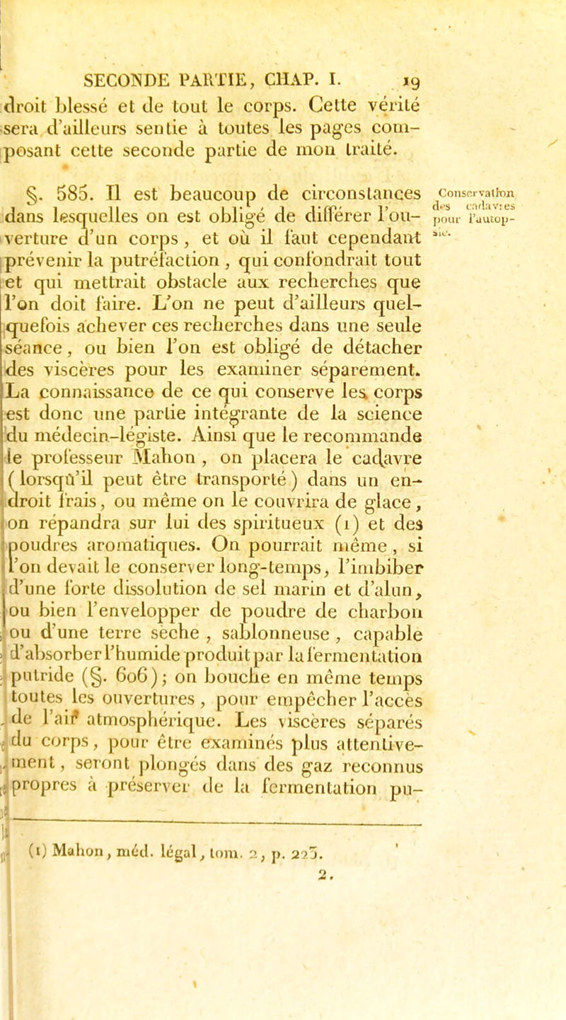 clroit blessé et de tout le corps. Cette vérité -sera d'ailleurs sentie à toutes les pages com- iposant cette seconde partie de mou traité. §. 585. Il est beaucoup de circonstances ^consn.vaiinn dans lesquelles on est obligé de dilFérer l'ou- pour l'autoij- verture d'un corps, et où il l'aut cependant ■ Iprévenir la putréfaction , qui confondrait tout et qui mettrait obstacle aux recherches que l'on doit faire. L'on ne peut d'ailleurs quel- quefois achever ces recherches dans une seule séance, ou bien l'on est obligé de détacher des viscères pour les examiner séparément. La connaissance de ce qui conserve lea corps €st donc une partie intégrante de la science 'du médecin-légiste. Ainsi que le recommande tle professeur Mahon , on placera le caclcivre ( lorsqù'il peut être transporté ) dans un en- droit frais, ou même on le couvrira de glace, •on répandra sur lui des spiritueux (1) et deâ ipoudres aromatiques. On pourrait même , si l'on devait le conserver long-temps, l'imbiber d'une forte dissolution de sel marin et d'alun, ou bien l'envelopper de poudre de charbon ou d'une terre sèche , sablonneuse , capable laljsorberi'humide produitpar la fermentation [)alride (§. 606); on bouche en même temps toutes les ouvertures, pour empêcher l'accès , de l'ail' atmosphérique. Les viscères séparés , du corps, pour être examinés plus attenlive- !iient, seront plongés dans des gaz reconnus >ropres à préserver de la fermentation pu- p (0 Mahon, méd. légal, lom. 2, p. 223. 2.