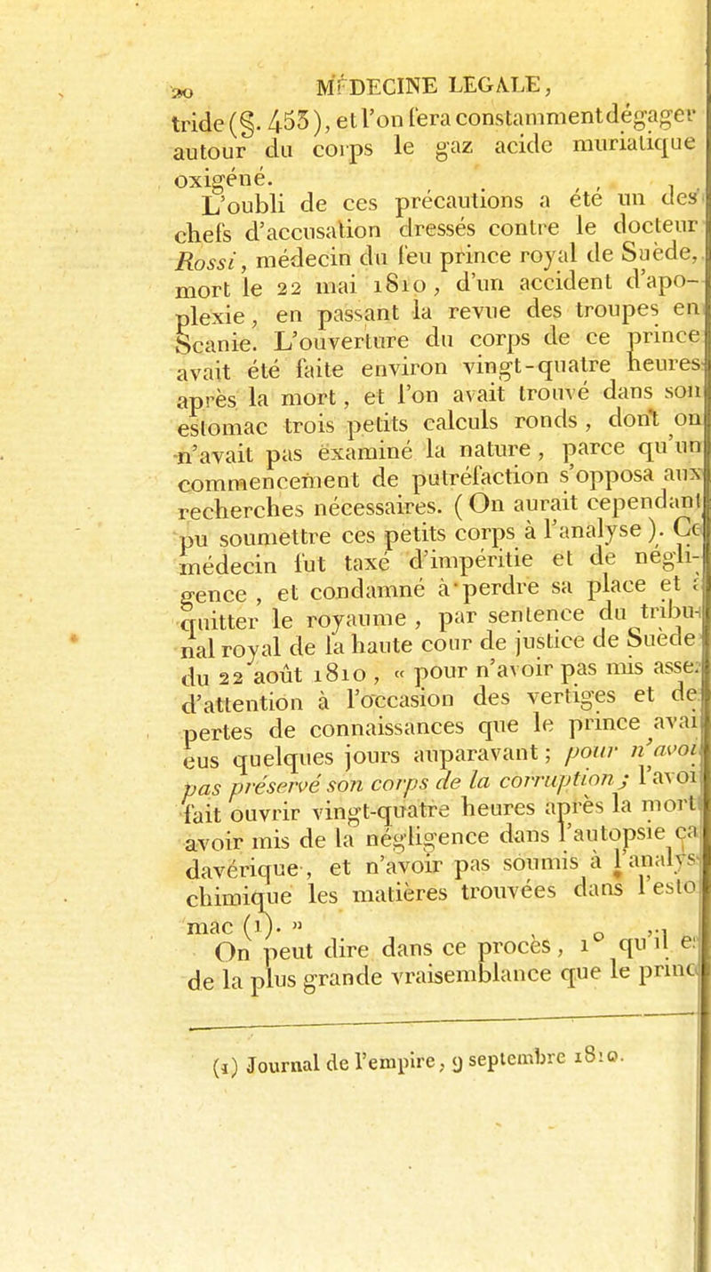 tride (§. 455 ), et l'on iera constamment dégager autour du corps le gaz acide murialique oxigéné. , L'oubli de ces précautions a ete un des chefs d'accusation dressés contre le docteur Rossi, médecin du Teu prince royal de Suède, mort le 22 mai 1810, d'un accident d'apo- plexie, en passant la revue des troupes en Scanie. L'ouverture du corps de ce prince avait été faite environ vingt-quatre heures après la mort, et l'on avait trouvé dans son estomac trois petits calculs ronds , dont on ■n'avait pas examiné la nature, çarce qu'un commencement de putréfaction s'opposa aux recherches nécessaires. ( On aurait cependani pu soumettre ces petits corps à l'analyse ). Ce médecin fut taxé d'impéritie et de négli- gence , et condamné à-perdre sa place et r quitter le royaume , par sentence du tribu nal royal de la haute cour de justice de Î5uede du 22 août 1810 , « pour n'avoir pas mis asse: d'attention à l'occasion des vertiges et de: pertes de connaissances que le prince avai eus quelques jours auparavant ; /jow n'm'oi pas préservé son corps de la corruption j 1 avoi fait ouvrir vingt-quatre heures après la mort avoir mis de la négligence dans l'autopsie ça, davérique , et n'avoir pas soumis à l'analys^ chimique les matières trouvées dans 1 eslo mac (1). » , o '•! On peut dire dans ce procès , 1 qn H ef de la plus grande vraisemblance que le pnno