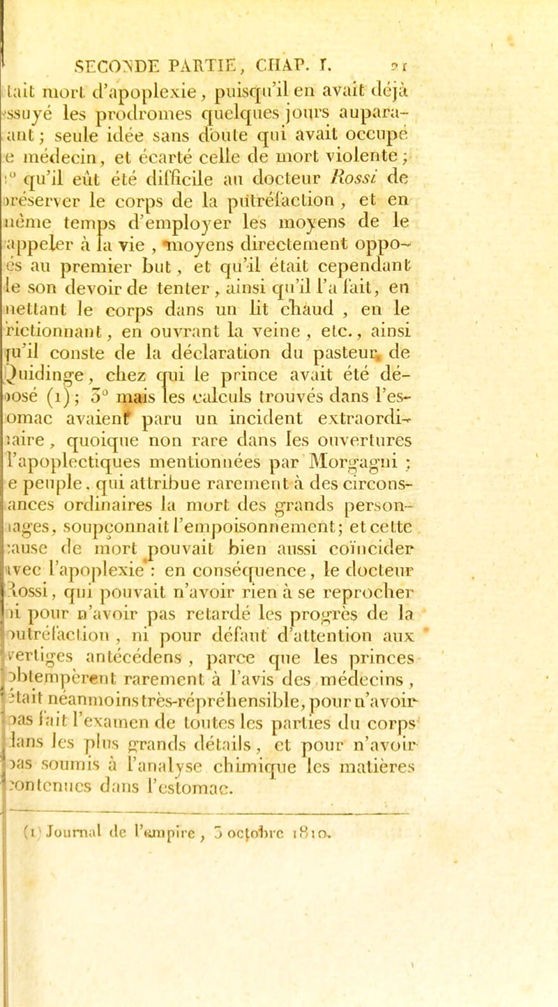 tait mort d'apoplexie, puisqu'il en avait déjà •ssujé les prodromes quelques joui's aupara- aut ; seule idée sans doute qui avait occupé, e médecin, et écarté celle de mort violente; ! qu'il eût été difficile au docteur Rossi de ^réserver le corps de la piilréîaction , et en nème temps d'emplo) er les moyens de le appeler à la vie , «moyens directement oppo- cs au premier but, et qu'il était cependant le son devoir de tenter , ainsi qu'il l'a lait, en nettant le corps dans un lit cliàud , en le rictionnant, en ouvrant la veine , etc., ainsi fu'il conste de la déclaration du pasteur, de i^uidinge, chez crui le prince avait été dé- posé (i) ; 5^^ mais les calculs trouvés dans l'es- omac avaienf paru un incident extraordi^ îaire, quoique non rare dans les ouvertures l'apoplectiques mentionnées par Morgagni ; e peuple. qui attribue raremeut à des circons- ances ordinaires la mort des grands person- lages, soupçonnait l'empoisonnement; et cette ;ause de mort pouvait bien aussi coïncider avec l'apoplexie': en conséquence, le docteur îlossi, qui pouvait n'avoir rien à se reprocher li pour n'avoir pas retardé les progrès de la outréCaction , ni pour défaut d'attention aux l'ertiges antécédens , parce que les princes Dblempcrent rarement à l'avis des médecins, îtait néanmoins très-répréhensible, pour n'avoir oas lait l'examen de toutes les parties du corps :Ians les phis «grands détails, et pour n'avoir Vds soumis à l'analyse chimique les matières contenues dans l'estomac.