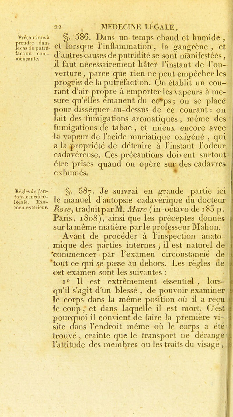 PrècaufioTisà §. 586. Dans un temps chaud et humide , Ft^ras<kpuuT- et lorsque l'inflammation, la gangrène, et mençnute! cl'autres cuuses de putridité se sont nTanifestéés, il faut nécessairement hâter l'instant de l'ou- verture, parce que rien ne peut empêcher les progrès de la putréfaction. On établit un cou- rant d'air propre à emporter les vapeurs à me- sure qu'elles émanent du cotps; on se place pour disséquer au-dessus de ce courant : on fait des fumigations aromatiques, même des fumigations de tabac et mieux encore avec la vapeur de l'acide muriatique oxigéné , qui a la propriété de détruii^e à l'instant l'odeur cadavéreuse. Ces précautions doivent surtout être J)rises quand on opère sur des cadavres exhumésw * iRpsi-sdrrau- §. 687. Je suivrai en grande partie ici léjaîe.^'^Exn- Ic manucl d'autopsie cadavérique du docteur Rose, trad uit par M. Marc ( in-octavo de 185 p. Paris, 1808), ainsi que les préceptes donnés surlamême matière parle professeur Mahon. Avant de procéder à l'inspection anato- mique des parties internes, il est naturel de 'commencer par l'examen circonstancié de 'tout ce qui se passe au dehors. Les règles de eet examen sont les suivantes : 1° Il est extrêmement essentiel , lors- qu'il s'agit d'un blessé , de pouvoir examiner le corps dans la même position où il a reçu le coup ; et dans laquelle il est mort. C'est :\ pourquoi il convient de (aire la première vi- site dans l'endroit même où le corps a été' trouvé, crainte que le transport ne dérange- l'allitude des membres ou les traits du visage ,. men extérieur.