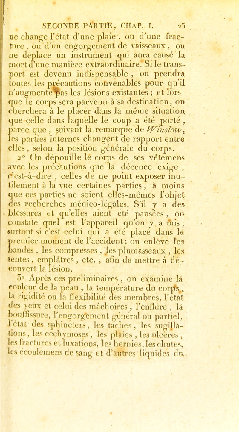 ne change l'état d'une plaie , ou d'une frac- riire, ou d'un engorgement de vaisseaux, ou ne déplace un instrument qui aura causé la mort d'une manière extraordinaire. Si le trans- port est devenu indispensable , on prendra toutes les précautions convenables pour qu'il n'augmenteras les lésions existantes ; et lors- que le corps sera parvenu à sa destination, on cherchera à le placer dans la même situation, que celle dans laquelle le coup a été porté , Ï>arce que , suivant la remarque de PVinsloWf es parties internes changent de rapport entre elles, selon la position générale du corps. 2 On dépouille le corps de ses vêtemens avec les précautions que la décence exige , c'est-à-dire , celles de ne point exposer inu- tilement à la vue certaines parties, à moins qrie ces parties ne soient elles-mêmes l'objet des recherches médico-légales. S'il y a des blessures et qu'elles aient été pansées, où constate quel est l'appareil (ju'on j a fms , surtout si c'est celui qui a été place dans le remier moment de l'accident; on enlève les an des, les compresses , les plumasseaux , les tentes , emplâtres , etc. , afin de mettre à dé- couvert la lésion. 5'> Apres ces préliminaires , on examine la couleur de la peau, la température du corjfs,,, la rigidité ou la flexibilité des membres, l'éta't des yeux et celui des mâchoires, l'enflure , là bouffissure, l'engorgement général ou partiel, J'état des sphincters, les taches, les sugilla- tions, les ecchymoses, les plaies , les ulcères, les fractures et luxations, les hernies, les chutes, les écoulemens de sang et d'autres liquides du