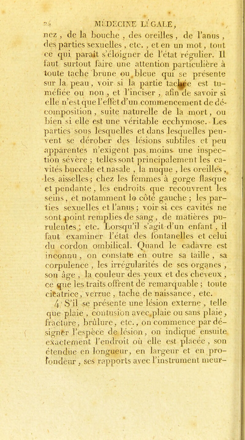 nez , de la bouche , des oreilles, de l'anns , des parties sexuelles , elc. , et en un mot, tout ce qui paraît s'éloigner de l'état régulier. Il i'aut surtout l'aire une attention particulière à toute tache brune ou,bleue qui se présente sur la peau, voir si la partie tac||^e est tu- méfiée ou non, et l'inciser , afin de savoir si elle n'est que l'elFet d'un commencement de dé- composilion, suite naturelle de la mort, ou bien si elle est une A'éritable ecchymose. Les parties sous lesquelles et dans lesquelles peu- vent se dérober des lésions subtiles et peu apparentes n'exigent pas moins une inspec- tion sévère ; telles sont principalement les ca- vités buccale et nasale , la nuque , les oreilles ,^ •les. aisselles ; chez les femmes à gorge flascpe et pendante , les endroits que recouvrent les seins, et notamment le côté gauche ; les par- ties sexuelles et l'anus; voir si ces cavités ne sont point remplies de sang, de matières pu- rulentes ; etc. Lorsqu'il s'agit d'un enfant, il faut examiner l'état des fontanelles et celui du cordon ombilical. Quand le cadavre est inconnu , on constate en outre sa taille , sa corpulence , les irrégularités de ses organes , son âge , la couleur des yeux et des cheveux , ce ^vie les traits offrent de remarquable ; toute citatrice, verrue , tache de naissance , etc. 4- ' S'il se présente une lésion externe , telle que plaie , contusion avec.plaie ou sans plaie, fracture, brûlure, etc., on commence par dé- signer l'espèce de lésion, on indique ensuite exactement l'endroit où elle est placée , son étendue en longueur, en largeur et en pro- fondeur ; ses rapports avec l'instrument meur-
