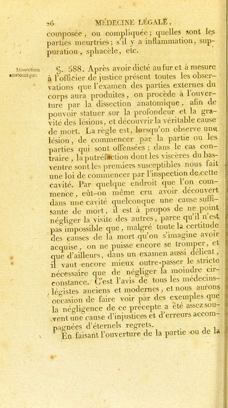aiiatomi composée , ou compliquée ; quelles sont ie^ parties meurtries; s'il Y a inflammation, sup- puration y spliacèle, etc. i;is5Pctiou §. 588. Après avoir dicté au fur et à mesure ..-.-viuc. ^ l'officier de justice présent toutes les obser- vations que l'examen des parties externes du corps aura produites, on procède à l'ouver- ture par la dissection anatomique, afin de pouvoir statuer sur la profondeur et la gra- vité des lésions, et découvrirai véritable cause de mort. La règle est, lorsqu'on observe un^ lésion, de commencer par la partie ou les parties qui sont offensées ; dans le cas con- traire , laputréfîlclion dont les viscères du bas- ventre sont les premiers susceptibles nous fait une loi de commencer par l'inspection de.cette cavité. Par quelque endroit que l'on com- mence , eùt-on même cru avoir découvert dans une cavité quelconque une cause suth- sante de mort, il est à propos de «f pomj négliger la visite des autres, parce qu il n est pas impossible que , malgré toute la certitude des causes de la mort qu'on s'imagme avoir acquise, on ne puisse encore se tromper, et que d'ailleurs, dans un examen aussi délicat, il vaut encore mieux outre-passer le stricte nécessaire qiie de négliger la moindre cir- constance. C'est l'avis de tous les medecms- Jédstes anciens et modernes, et nous aurons occasion de faille voir par des exemples que la négligence de ce précepte a été assez sou- Tcnt une cause d'injustices et d'erreurs accom- pagnées d'éternels regrets. , ^ Ea faisant l'ouverture de la partie ou de la