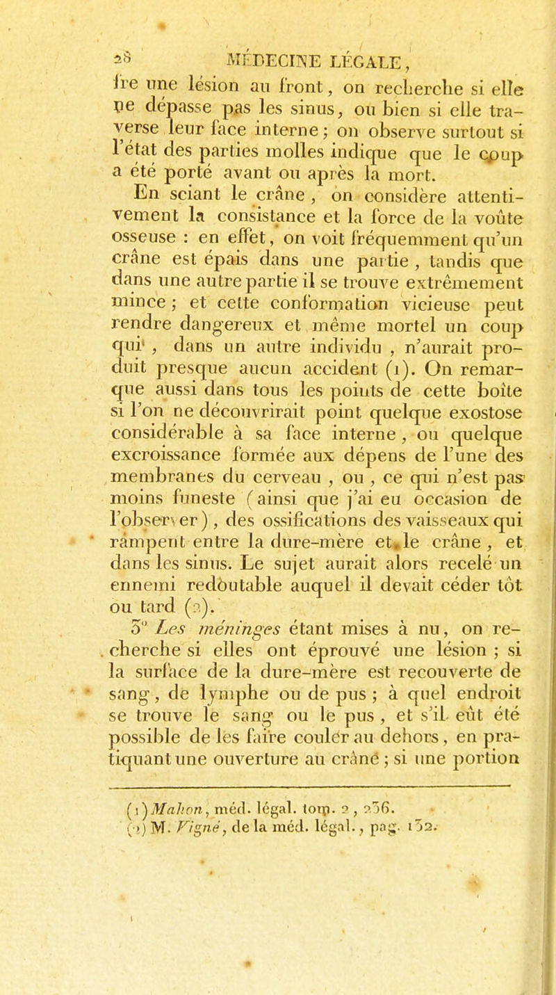 ire une lésion an iront, on recherche si elîe pe dépasse p.as les sinus, ou bien si elle tra- verse leur lace interne; on observe surtout si l'état des j)arties molles indique que le cpup a été porté avant ou après la mort. En sciant le crâne , on considère attenti- vement la consistance et la force de la voûte osseuse : en effet, on voit fréquemment qu'un crâne est épais dans une pai tie , tandis que dans une autre partie il se trouve extrêmement mince ; et celte conformation vicieuse peut rendre dangereux et même mortel un coup qui' , dans un autre individu , n'aurait pro- duit presque aucun accident (i). On remar- que aussi dans tous les points de cette boîte si l'on ne découvrirait point quelque exostose considérable à sa face interne, ou quelque excroissance formée aux dépens de l'une des membranes du cerveau , ou , ce qui n'est pas moins funeste (ainsi que j'ai eu occasion de robser\ er) , des ossifications des vaisseaux qui rampent entre la dure-mère et»le crâne, et dans les sinus. Le sujet aurait alors recelé un ennemi redëutable auquel il devait céder tôt ou tard (n). 5 Les méninges étant mises à nu, on re- cherche si elles ont éprouvé une lésion ; si la surlace de la dure-mère est recouverte de sang-, de lymphe ou de pus ; à quel endroit se trouve le sang ou le pus , et s'il- eût été possible de lés laire coulèr au dehors, en pra- tiquant une ouverture au crâné ; si une portion (^i^Mahon, méd. légal, loip. ? , ^G.