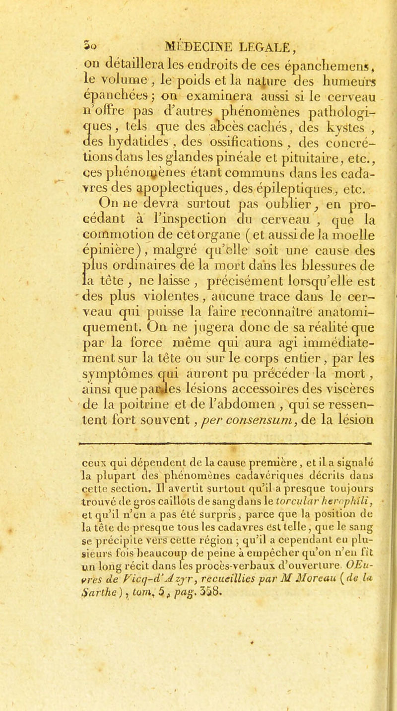. on détaillera les endroits de ces épanchemens, le volume , le poids et la naj,ure des humeurs épanchées ; on examinera aussi si le cerveau n'offre pas d'autres phénomènes pathologi- ques , tels que des àbces cachés, des kystes , des hydatides ,, des ossifications , des concré- tions dans les glandes pinéale et pituitaire, etc., ces phénoiy.ènes étant communs dans les cada- vres des apoplectiques, des épileptiques., etc. On ne devra surtout pas oublier^ en pro- cédant à l'inspection du cerveau , que la commotion de cet organe ( et aussi de la moelle épinière), malgré qu'elle soit une cause des Ï)lus ordinaires de la mort dans les blessures de a tête , ne laisse , précisément lorsqu'elle est ' des plus violentes, aucune trace dans le cer- veau qui puisse la l'aire reconnaître anatomi- quement. On ne jugera donc de saréahté que par la force même qui aura agi immédiate- ment sur la tête ou sur le corps entier, par les symptômes qui auront pu précéder la mort, ainsi que parles lésions accessoires des viscères de la poitrine et de l'abdomen , qui se ressen- tent fort souvent, per consensum, de la lésion ceux qui dépendent de la cause première, et il a signalé la plupart des phénomènes cadavériques décrits dans celle section. Il avertit surtout qu'il a presque toujours trouvé de gros caillots de sang dans le torcidar htrophili, et qu'il n'en a pas été surpris, parce que la posiliwi de la tête de presque tous les cadavres Csl telle, que le sang se précipite vers cette région \ qu'il a cependant eu plu- sieurs fois beaucoup de peine à empêcher qu'on n'eu fit un long récit dans les procès-verbaux d'ouverture OEu- yres de f^icq-d'Azj r, recueillies par M Moreau {de la