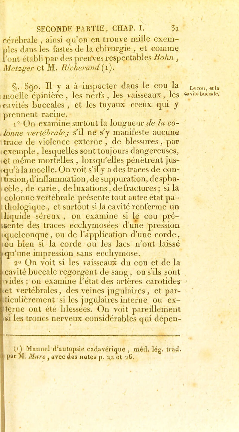 cérébrale , ainsi qu'on en trouve mille exem- ples dans les iasles de la cliirurgie , et comme l'ont établi par des preuves respectables Bohn , Metzger et M. Richerand {}). % 690. Il y a à inspecter dans le cou la Le moelle épinière , les nerfs, les vaisseaux, les «^vit (Cavités buccales, et les tuyaux creux qui j I prennent racine. 1° On examine surtout la longueur de la co- lonne vertébrale; s'il ne s'y manifeste aucune 1 trace de violence externe, de blessures, par (exemple, lesquelles sont toujours dangereuses,, <€t même mortelles , lorsqu'elles pénètrent jus- <<ju'à la moelle. On voit s'il y a des traces de con- Itusion^d'inflammation, de suppuration, despha- ( cèle, de carie, de luxations, de fractures ; si la colonne vertébrale présente tout autre état pa- 1 tholog'ique, et surtout si la cavité renferme un lliquicle séreux , on examine si le cou pré- isente des traces ecchymosées d'une pression (quelconque, ou de l'application d'une corde, (OU bien si la corde ou les lacs n'ont laissé «qu'une impression sans ecchymose. 20 On voit si les vaisseaux du cou et de la icavité buccale regorgent de sang, ou s'ils sont ivides ; on examine l'état des artères carotides (et vertébrales, des veines jugulaires, et par- lliculièrement si les jugulaires interne ou ex- fterne ont été blessées. On voit pareillement .si les troncs nerveux considérables qui dépen- (1) Manuel d'autopsie cadavérique , méd. lég. tiad. par M. Marc , avec d«s notes p. afi et 26.