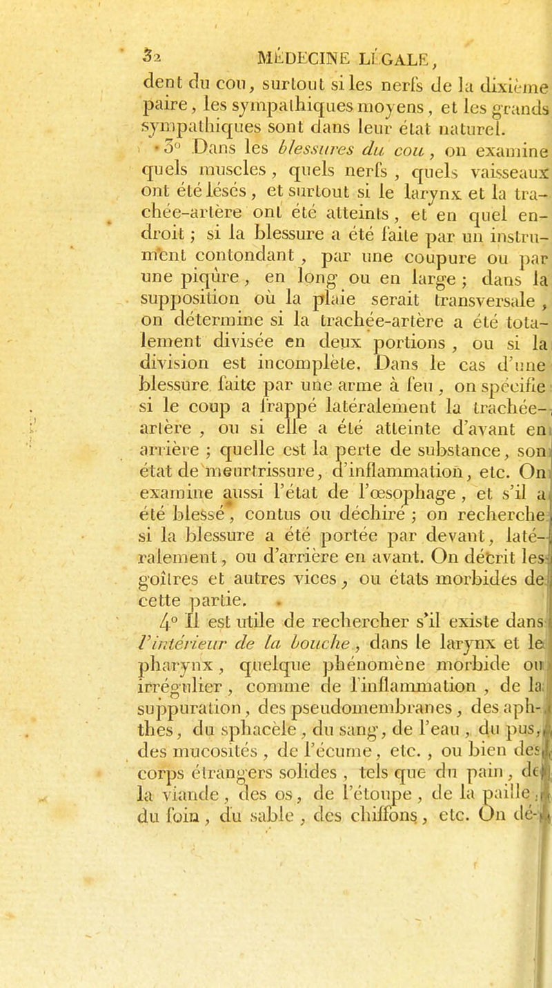 dent du cou, surtout si les nerfs de lu dixième paire, les sympathiques moyens, et les grands sympathiques sont dans leur état naturel. . «3 Dans les blessures du cou, on examine quels muscles, quels nerfs , quels vaisseaux: ont été lésés, et surtout si le larynx et la tra- chée-artère ont été atteints, et en quel en- droit ; si la blessure a été laite par un instru- m'ent contondant , par une coupure ou par une piqûre , en long ou en large ; dans la supposition où la plaie serait transversale , on détermine si la trachée-artère a été tota- lement divisée en deux portions , ou si la division est incomplète. Dans le cas d'une blessure faite par une arme à feu , on spécifie : si le coup a Irappé latéralement la trachée-^ artère , ou si elle a été atteinte d'avant eni arrière ; quelle est la perte de substance, sonJ état de meurtrissure, d'inflammation, etc. OnJ examine aussi l'état de l'œsophage, et s'il a été blessé, contus ou déchire ; on recherche; si la blessure a été portée par devant, laté- ralement , ou d'arrière en avant. On détrit les; goîlres et autres vices, ou états morbides de; cette partie. 4.° Il est utile de rechercher s*il existe dans: rintérieur de la bouche, dans le larynx et le^ pharynx, quelque phénomène moi'bide ou' irrégnlier, comme de l'inflammation , de la suppuration, des pseudomembranes, des aph- thes, du sphacèle, du sang, de l'eau du pus des mucosités , de l'écume, etc. , ou bien de corps étrangers solides , tels que du pain, (K la viande , des os, de l'étoupe , de la paille du foin, du sable , des chiffons, etc. On de