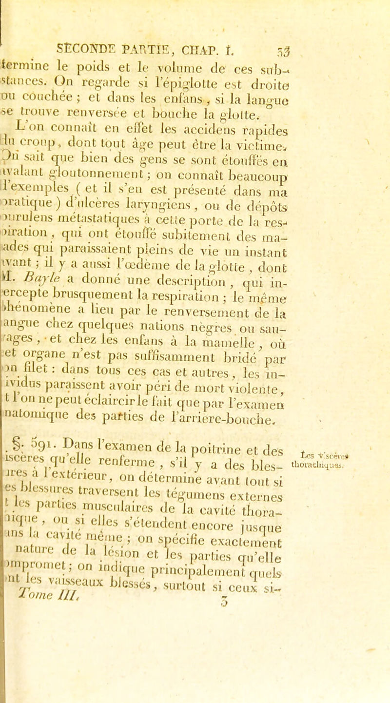 termine le poids et le volume de ces siilj- stances. On regarde si lepiylotte est droite ou couchée; et dans les enf'ans , si la langue se trouve renversée et bouche la glolte. ° L'on connaît en effet les accidens rapides lin croup, dont tout âge peut être la viotimev pn sait que bien des gens se sont étouffés ea iiyalant gloutonnement ; ou connaît beaucoup ilexemples ( et il s'en est présenté dans ma oratique ) d'ulcères laryngiens, ou de dépôts ouruiens métastatiques à celle porte de la res- oiration , qui ont étouffé subitement des ma- ades qui paraissaient pleins de vie un instant 'ivant ; il y a aussi l'œdème de la glotte , dont »1. Baj/e il donné une description, qui in- ■ercepte brusquement la respiration ; le même )henomène a lieu par le renversement de la angue chez quelques nations nègres ou sau- nages, et chez les enfuns à la mamelle, où et organe n'est pas sumsamment bridé par on hlet : dans tous ces cas et autres, les in- ivjdus paraissent avoir péri de mort violente 11 on ne peut éclaircir le lait que par l'examea natomique des parties de l'arriere-bouche. . §. 591. Dans l'examen de la poitrine et des t • isceres qu'elle renferme , s'il V a des bles- tii^chijr Jres a 1 extérieur, on détermine avant tout si es blessures traversent les tégumens externes les parties musculaires de la cavité tliorl iicp'e, ou si elles s'étendent encore iusque n. ure'T'r'l-^ exac/eml nature de la lésion et les parties qu'elle rnpron.et; on indique principalemen! quels