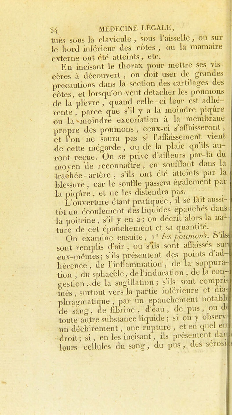 tués sous là clavicule , sous l'aisscUe ou sur le bord inférieur des côtes , ou la mamaire externe ont été atteints, etc. En incisant le thorax pour mettre ses vis- cères à découvert , on doit user de grandes precaulions dans la section des cartilages des côtes, et lorsqu'on veut détacher les poumons de la'plèvre , quand celle-ci leur est adhé- rente , parce que s'il y a la moindre piqûre ou lavmoindre excoriation à la membrane propre des poumons , ceux-ci s'affaisseront, et l'on ne saura pas si ralFaissemerit vient de cette mégarde , ou de la plaie qu'ils au- ront reçue. On se prive d'ailleurs par-ia du moyen cle reconnaître , en soufflant dans la trachée - artère , s'ils ont été atteints par la blessure , car le souffle passera également par la piqûre, et ne les distendra pas. L'ouverture étant pratiquée, il se lait aussi- tôt un écoulement des liquides épanchés dans la poitrine, s'il y en a ; on décrit alors la na- ture de cet épanchement et sa quantité. On examine ensuite, i° les poumon'^. S'ils; sont remplis d'air, ou s'ils sont affaissés sun eux-mêmes; s'ils présentent dps points d ad- hérence , de l'inflammation, de la suppura- tion , du sphacèle, de l'induration , de la con- gestion ,Kde la sugillation ; s'ils sont comprn més, surtout vers la partie inférieure et dia^i phrao-matique , par un épanchement otabh cle sang, de fibrine , d'eau , de pus, ou di| toute autre substance liquide ; si ou y observ. un déchirement, une rupture , et en quel en droit; si, en les incisant, ils présentent dai leurs cellules du sang, du pus , des serosi