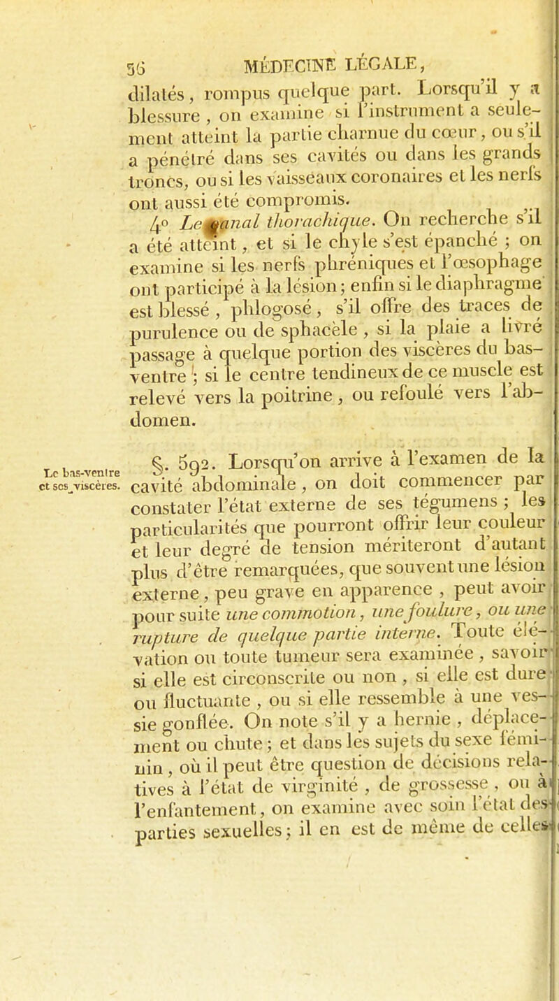 dilatés, rompus quelque part. Lorsqu'il y a iDlessure , on examine si l'instrument a seule- ment atteint la partie cliarnue du cœur, ou s'il ; a pénétré dans ses cavités ou dans les grands ) troncs, ou si les vaisseaux coronaires et les neri's ont aussi été compromis. 4° Lemff,nal thovachique. On recherche s il a été attSnt, et si le chyle s'est épanché ; on examine si les nerfs phréniques et l'œsophage ont participé à la lésion; enfin si le diaphragme' est blessé , phlogosé, s'il offre des traces de purulence ou de sphacële , si la plaie a livré passage à quelque portion des viscères du bas- j ventre si le centre tendineux de ce muscle est relevé vers la poitrine , ou refoulé vers l'al)- domen. ! i,cb-»s.vcn.re §' ^Q^' LorsCTu'on arrivc à l'examen de la et scs^viscères. caVlté abdominale, on doit commencer par constater l'état externe de ses tégumens ; les particularités que pourront offrir leur couleur et leur degré de tension mériteront d'autant ,plus d'être remarquées, que souvent une lésion (externe, peu grave en apparence , peut avoir poursuite une commotion, une foulure, ou une rupture de quelque partie interne. Toute élé-- vation ou toute tumeur sera examinée , savoir si elle est circonscrite ou non , si elle est duret ou fluctuante , ou si elle ressemble à une ves-J sie gonflée. On note s'il y a hernie , déplace- ment ou chute ; et dans les sujets du sexe fémi- nin , où il peut être question de décisions rela- tives à l'état de virginité , de grossesse , ou ài l'enfantement, on examine avec soin l'état des- . parties sexuelles ; il en est de même de celle*