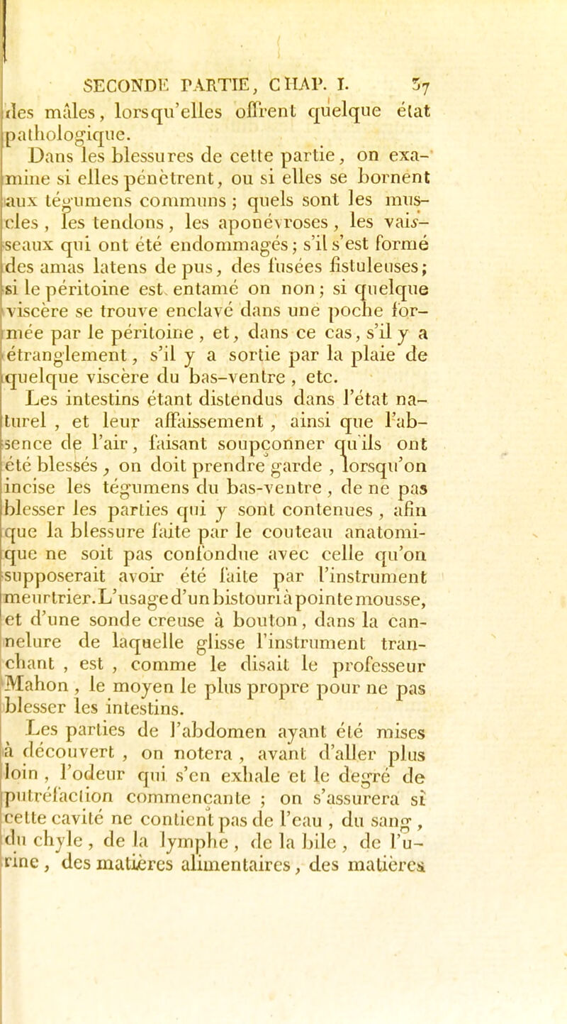 des mâles, lorsqu'elles offrent quelque élat pathologique. Dans les blessures de cette partie, on exa- mine si elles pénètrent, ou si elles se bornent laux té^umens communs ; quels sont les mus- cles , les tendons, les aponévroses, les vais- seaux qui ont été endommagés ; s'il s'est formé des amas latens de pus, des fusées fistuleiises; si le péritoine est, entamé on non; si quelque tviscère se trouve enclavé dans une pocne for- mée par le péritoine , et, dans ce cas, s'il y a (étranglement, s'il y a sortie par la plaie de ^quelque viscère du bas-ventre , etc. Les intestins étant distendus dans l'état na- turel , et leur affaissement , ainsi que l'ab- sence dp l'air, faisant soupçonner quils ont été blessés on doit prendre garde , lorsqu'on incise les tégumens du bas-ventre , de ne pas blesser les parties qui y sont contenues , afin que la blessure faite par le couteau anatomi- que ne soit pas confondue avec celle qu'on supposerait avoir été faite par l'instrument meurtrier.L'usage d'un bistourià pointe mousse, et d'une sonde creuse à bouton, dans la can- nelure de laquelle glisse l'instrument tran- cliant , est , comme le disait le professeur 'Mahon , le moyen le plus propre pour ne pas blesser les intestins. Les parties de ]'abdomen ayant été mises là découvert , on notera , avant d'aller plus loin , l'odeur qui s'en exhale et le degré de putréfacllon commençante ; on s'assurera si cette cavité ne contient pas de l'eau , du sang, du chyle , de la lymphe , de la bile , de l'u- rine , des matières alimentaires, des matièrcîi