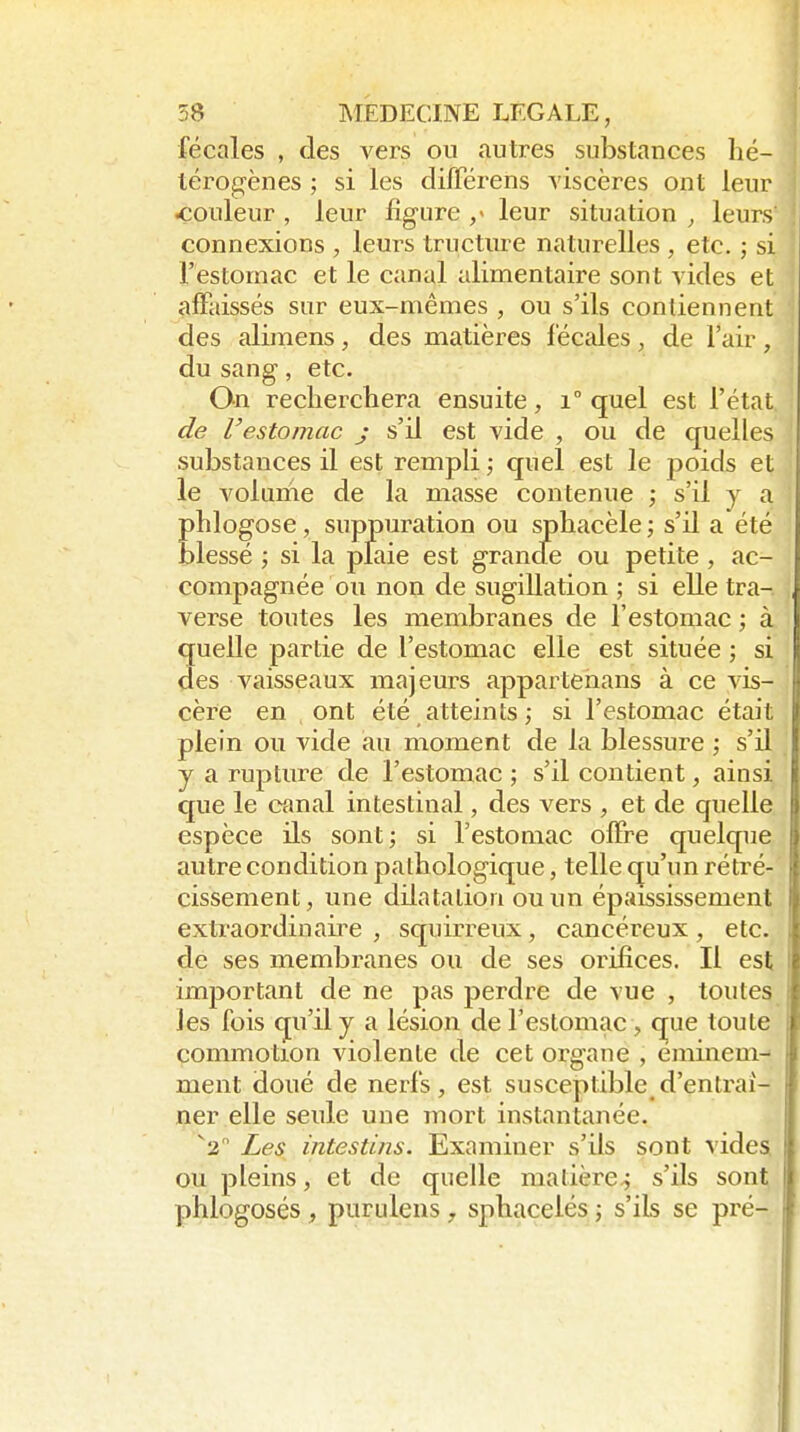 fécales , des vers ou autres substances lié- térog'ènes ; si les difTérens viscères ont leur couleur , leur figure ,> leur situation , leurs connexions , leurs tructure naturelles , etc. ; si l'estomac et le canal alimentaire sont vides et alFaissés sur eux-mêmes , ou s'ils contiennent des alimens, des matières l'écales , de l'air , du sang, etc. On recherchera ensuite, i° quel est l'état de restomac j s'il est vide , ou de quelles substances il est rempli; quel est le poids et le volume de la masse contenue ; s'il y a phlogose, suppuration ou sphacèle ; s'il a été blessé ; si la plaie est grande ou petite , ac- compagnée ou non de sugillation ; si elle tra-. verse toutes les membranes de l'estomac ; à quelle partie de l'estomac elle est située ; si des vaisseaux majeurs appartenans à ce vis- cère en ont été atteints ; si l'estomac était plein ou vide au moment de la blessure ; s'il y a rupture de l'estomac ; s'il contient, ainsi que le canal intestinal, des vers , et de quelle espèce ils sont ; si l'estomac offre quelque autre condition pathologique, telle qu'un rétré- cissement, une dilatation ou un épaississement extraordinau^e , squirreux, cancéreux, etc. de ses membranes ou de ses orifices. Il est important de ne pas perdre de vue , toutes les fois qu'il y a lésion de l'estomac , que toute commotion violente de cet organe , éminem- ment doué de nerfs, est susceptible d'entraî- ner elle seule une mort instantanée. ^2 Les intestins. Examiner s'ils sont videSi ou pleins, et de quelle matière-; s'ils sont phlogosés, purulens , sphaceiés ; s'ils se pré-