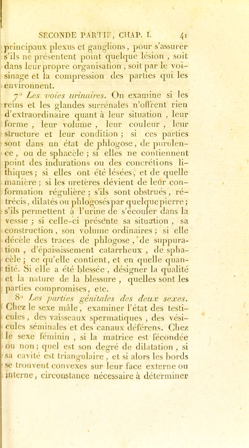 1 principaux plexus et ganglions, pour s'assurer ; s'ils ne présentent point quelque lésion , soit ' dans leur propre organisation , soit par le voi- sinage et la compression des parties qui les I environnent. 7'^' Les l'Oies iirinaires. On examine si les I reins et les glandes surrénales n'ofli-ent rien d'extraordinaire quant à leur situation , leur I forme , leur volume , leur couleur , leur • structure et leur condition ; si ces parties •sont dans un état de phlogose, de purulen- • ce, ou de sphacèle ; si elles ne contiennent point des indurations ou des concrétions li- thiques; si elles ont été lésées, et de quelle i manière ; si les uretères dévient de leur con- ; formation régulière ; s'ils sont obstrués, ré- trécis, dilatés ou phlogoséspar quelque pierre ; ; s'ils permettent à l'urine de s'écouler dans la vessie ; si celle-ci présente sa situation , sa I construction , son volume ordinaires ; si elle I décèle des traces de phlogose,'de suppura- ition, d'épaississement catarrheux , de spha- I cèle j ce qu'elle contient, et en cpielle c[uan- itité. Si elle a été blessée , désigner la qualité et la n.'iture de la blessure , quelles sont les parties compromises, etc. S'^ Les parties génitales des deux sexes. Chez le sexe niAle, examiner l'état des testi- cules , des vaisseaux spermatiques , des vési- ' cules séminales et des canaux délérens. Chez lie sexe léminin , si la matrice est fécondée ou non; quel est son degré de dilatation , si sa cavité est triangulaire , et si alors les bords se trouvent convexes sur leur lace externe ou ; interne, circonstance nécessaire à déterminer