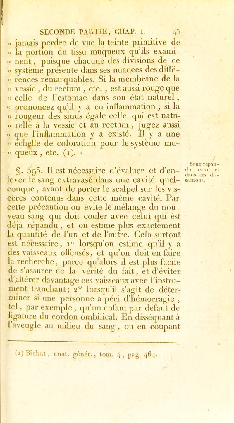 « januais perdre de vue la teinte primitive do (c la porlioii du tissu muqueux qu'ils exaiiii- « neiit, puisque chacune des divisions de ce ce système présente dans ses nuances des dilFé- « rences remarquables. Si la membrane de la <c vessie , du rectum , etc. , est aussi rouge que « celle de l'estomac dans son état naturel, « prononcez qu'il y a en inflammation ; si la « rongeur des sinus égale celle qui est natu- « relie à la vessie et au rectum , jugez aussi « que l'inflammation y a existé. Il y a une « échçlle de coloration pour le système mu- te queux, etc. (i).  ' ^ Sant,'répan- ^. 5q5. Il est nécessaire d'évaluer et d'en- ny.mt et ■\ ->'-' , I • ' 1 fi'iiis ifs (lis- lever le sang extravase dans une cavité quel- sections. conque , avant de porter le scalpel sur les vis- cères contenus dans cette même cavité. Par cette précaution on évite le mélange du nou- veau sang qui doit couler avec celui qui est déjà répanclu , et on estime plus exactement la quantité de l'un et de l'autre. Cela surtout est nécessaire, i lorsqu'on estime qu'il y a des vaisseaux ofl^ensés, et qu'on doit en faire la recherche, parce qu'alors il est plus facile de s'assurer de la vérité du fait, et d'éviter d'altérer davantage ces vaisseaux avec l'instru- ment tranchant; 2*^ lorsqu'il s'agit de déter- mmer si une personne a péri d'hémorragie , tel, par exemple , qu'un enfant par défaut de ligature du cordon ombihcal. En disséquant à l'aveugle an milieu du sang, ou en coupant (i) Bidiut . anal, gcnôr., lom. 4 , pag. 46 ).