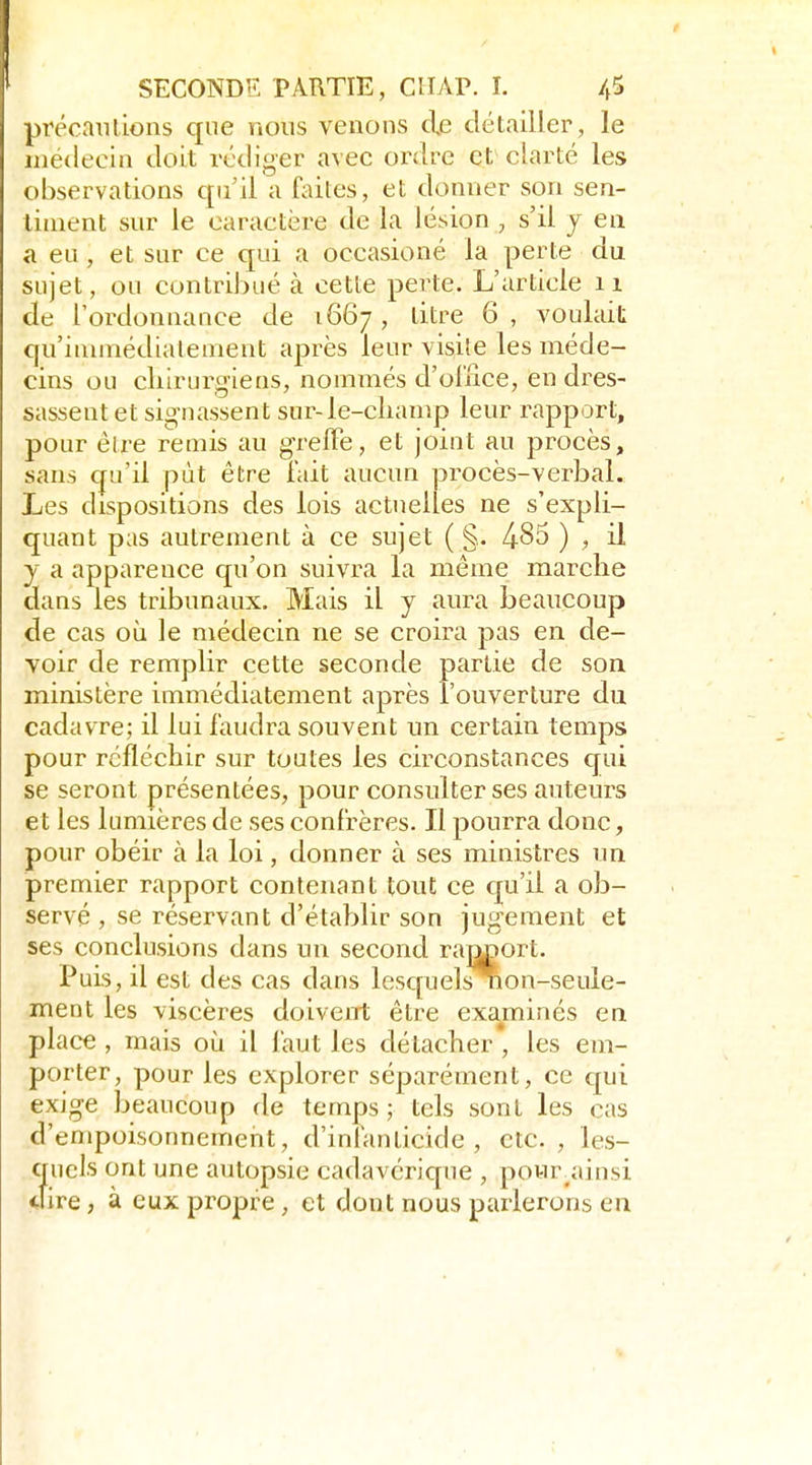précniilions que nous venons de détailler, le médecin doit rédiger avec ordre et clarté les observations qu'il a fcUles, et donner son sen- timent sur le caractère de la lésion , s'il y en a eu , et sur ce qui a occasioné la perte du sujet, ou contribué à cette perte. L'article ii de l'ordonnance de 1667, titre 6, voulait qu'immédiatement après leur visite les méde- cins ou chirurgiens, nommés d'oliiee, en dres- sassent et signassent sur-le-champ leur rapport, pour êlre remis au grelFe, et joint au procès, sans qu'il pût être lait aucun procès-verbal. Les dispositions des lois actuelles ne s'expli- quant pas autrement à ce sujet ( §. -485 ) , il y a apparence qu'on suivra la même marche dans les tribunaux. Mais il y aura beaucoup de cas où le médecin ne se croira pas en de- voir de remplir cette seconde partie de son ministère immédiatement après l'ouverture du cadavre; il lui faudra souvent un certain temps pour réfléchir sur toutes les circonstances cjui se seront présentées, pour consulter ses auteurs et les lumières de ses confrères. Il pourra donc, pour obéir à la loi, donner à ses ministres un premier rapport contenant tout ce c[u'il a ob- servé , se réservant d'établir son jugement et ses conclusions dans un second ram^ort. Puis, il est des cas dans lesc[uelsnon-seule- ment les viscères doiveiTt être examinés eu place , mais oii il faut les détacher , les em- porter, pour les explorer séparément, ce qui exige beaucoup de temps ; tels sont les cas d'empoisonnement, d'intanticide , etc. , les- quels ont une autopsie cadavéric[ue , pour.ainsi dire, à eux propre, et dont nous parlerons en