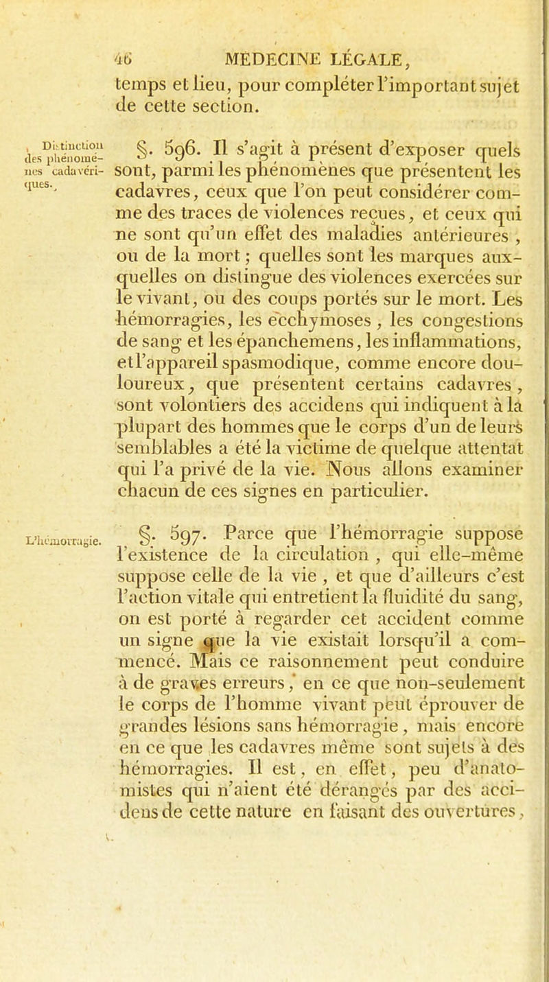 temps et lieu, pour compléter l'important sujet de cette section. àe^iéÔoii^- §• ^96- Il s'agit à présent d'exposer quels nos cadavéri- sont, parmi les phénomènes que présentent les ques., cadavres, ceux que l'on peut considérer com- me des traces de violences reçues, et ceux qui ne sont cpi'un effet des malaâies antérieures , ou de la mort ; quelles sont les marques aux- quelles on distingue des violences exercées sur le vivant, ou des coups portés sur le mort. Les •hémorragies, les ecchymoses , les congestions de sang et les épanchemens, les inflammations, etTappareil spasmodique, comme encore dou- loureux^ que présentent certains cadavres, sont volontiers des accidens qui indiquent à là plupart des hommes que le corps d'un de leurè semblables a été la victime de quelque attentat qui l'a privé de la vie. Nous allons examiner chacun de ces signes en particulier. L'homovn.i;ie. . §; ^97' P^rœ quc l'hémorragie supposc 1 existence de la circulation , qui elle-même suppose celle de la vie , et que d'ailleurs c'est l'action vitale qui entretient la fluidité du sang, on est porté à regarder cet accident connne un signe mpe la vie existait lorsqu'il a com- mencé. Mais ce raisonnement peut conduire à de grades erreursen ce que non-seulement le corps de l'homme vivant peut éprouver de grandes lésions sans hémorragie, mais encore en ce que les cadavres même sont sujets à des hémorragies. Il est, en eflxet, peu d'analo- mistes qui n'aient été déranges par des acci- dens de cette nature en taisant des ouvertures,