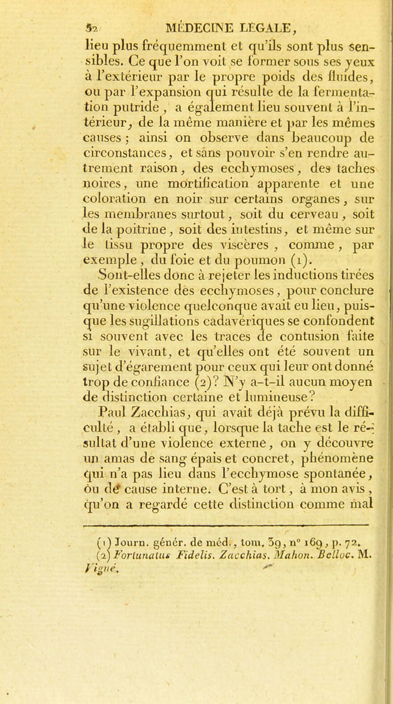lieu plus fréquemment et qu'ils sont plus sen- sibles. Ce que l'on voit se former sous ses jeux à l'extérieur par le propre poids des lluides, ou par l'expansion qui résulte de la fermenta- tion putride , a ég-alement lieu souvent à l'in- térieur^ de la même manière et par les mêmes causes ; ainsi on observe dans beaucoup de circonstances, et sans pouvoir s'en rendre au- trement raison, des ecchymoses, des taches noires, une mortification apparente et une coloration en noir sur certains organes, sur les membranes surtout, soit du cerveau , soit de la poitrine, soit des intestins, et même sur le tissu propre des viscères , conrnie , par exemple , du foie et du poumon (i). Sont-elles donc à rejeter les inductions tirées de l'existence des ecchymoses, pour conclure qu'une violence quelconque avait eu Heu, puis- que les sugillations cadavériques se confondent si souvent avec les traces de contusion faite sur le vivant, et qu'elles ont été souvent un sujet d'égarement pour ceux qui leur ont donné trop de confiance (2)? N'y a-t-il aucun moyen de distinction certaine et lumineuse? Paul Zacchias, qui avait déjà prévu la diffi- culté , a établi que, lorsque la tache est le ré--; sultat d'une violence externe, on y découvre un amas de sang épais et concret, phénomène qui n'a pas lieu dans l'ecchymose spontanée, ou d^ cause interne. C'est à tort, à mon avis , qu'on a regardé cette distinction comme mal (1) Journ. génér. de mcd., loin, 3g, n° 169, p. 72» (2) Foriunaliu Fidelis. Zacchias. Mahon. Belloc. M.