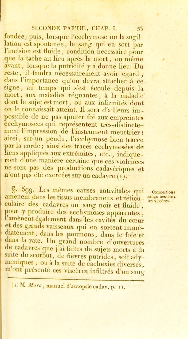 fondée; puis, lorsque reccliyniosc ou lasugil- lation est spontanée, le sang- qui en sort par l'incision est fluide, condition nécessaire pour que la tache iiit lieu après la mort, ou môme ^ avant, lorsque la putndité y a donné lieu. Du reste, il faudra nécessairement avoir égard , dans l'importance qu'on devra attacher à ce signe, au temps qui s est écoulé depuis la mort, aux maladies régnantes, à la maladie' dont le sujet est mort, ou aux infirmités dont on le connaissait atteint. Il sera d'ailleurs im- possible de ne pas ajouter foi aux empreintes ecchjmosées qui représentent très-distincte- ment limpression de l'instrument meurtrier: ainsi, sur un pendu , l'ecchymose bien tracée par la corde ; ainsi des traces ecchymosées de Hens appliqués aux extrémités, etc., indique- ront d'une manière certaine que ces violences ne sont pas des productions cadavériques et n'ont pas été exercées sur un cadavre (i). §. 699. Les mêmes causes antivitales qui consentions amènent dans les tissus membraneux etréticu- ie\vicè*^'* culaire des cadavres un sang noir et fluide , pour y produire des ecchymoses apparentes, l'amènent également dans les cavités du cœur et des grands vaisseaux qui en sortent immé- diatement, dans les poumons, dans le foie et dans la rate. Un grand nombre d'ouvertures de cadavres que j'ai faites de sujets morts à la suite du scorbut, de fièvres putrides, soitady- namiques , ou à la suite de cachexies diverses, m'ont présenté ces viscères, infiltrés d'un sang