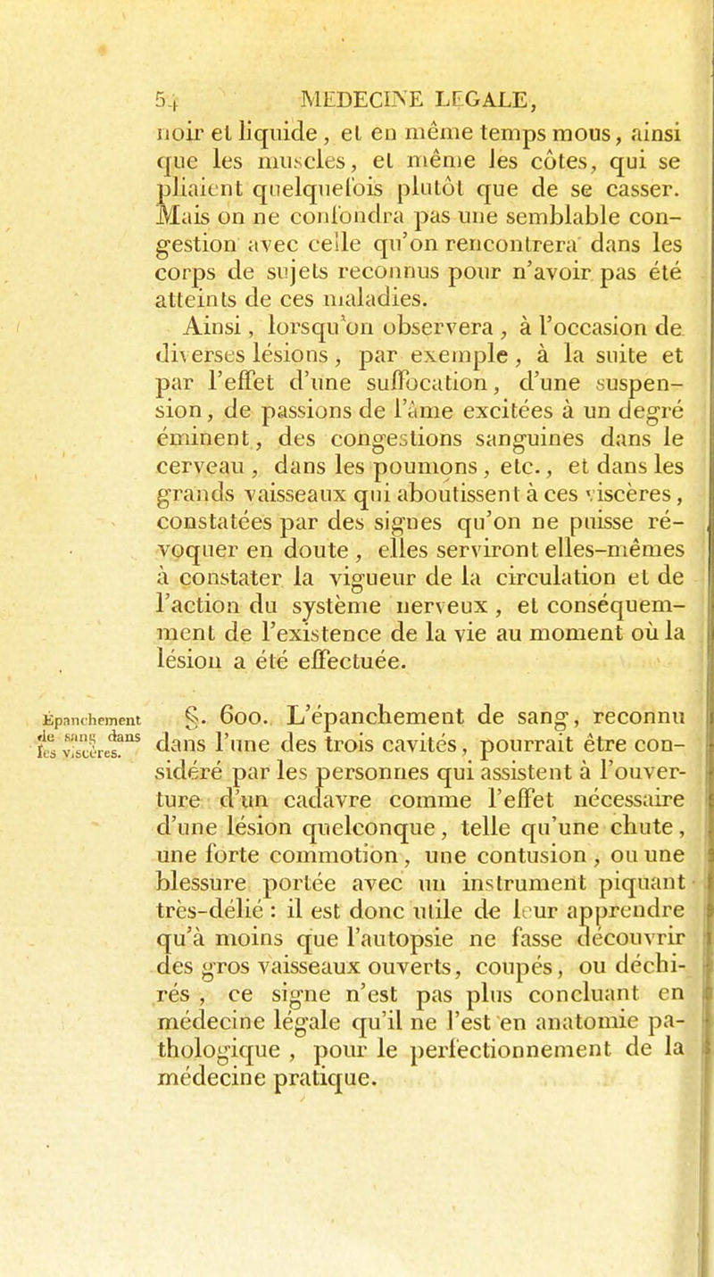 noir et liquide , el en même temps mous, ainsi que les muscles, el même les côtes, qui se pliaient quelquefois plutôt que de se casser. Mais on ne conlbndra pas une semblable con- gestion avec celle qu'on rencontrera dans les corps de sujets reconnus pour n'avoir pas été atteints de ces maladies. Ainsi, lorsqu'on observera , à l'occasion de diverses lésions, par exemple, à la suite et par l'efFet d'une sulFocation, d'une suspen- sion , de passions de l'âme excitées à un degré éminent, des congestions sanguines dans le cerveau , dans les poumons, etc., et dans les grands vaisseaux qui aboutissent à ces viscères, constatées par des signes qu'on ne puisse ré- voquer en doute , elles serviront elles-mêmes à constater la vigueur de la circulation et de 1 action du système nerveux , et consequem- raent de l'existence de la vie au moment où la lésion a été effectuée. Kpanchement 600. L'épanchement de sang, reconnu 'ts yi'sclres!'^ daus l'imc des trois cavités, pourrait être con- sidéré par les personnes qui assistent à l'ouver- tuce-/. d'un cadavre comme l'effet nécessaire d'une lésion quelconque, telle qu'une chute, une forte commotion, une contusion , ou une blessure portée avec un instrument piquant • très-délié : il est donc utile de leur apprendre qu'à moins que l'autopsie ne fasse découvrir des gros vaisseaux ouverts, coupés, ou déchi- rés , ce signe n'est pas plus concluant en médecine légale qu'il ne l'est en anatomie pa- thologique , pour le perfectionnement de la médecine pratique.