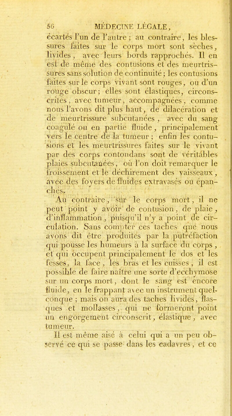 écartés riin de Fautre ; au contraire, les bles- sures faites sur le corps mort sont sèches, livides, avec leurs bords rapprochés. Il en est de même des contusions et des meurtris- sures sans solution de continuité; les contusions faites sur le corps vivant sont rouges, ou d'un rouge obscur; elles sont élastiques, circons- crites, avec tumeur, accompagnées, comme nous l'avons dit plus haut, de dilacération et de meurtrissure subcutanées , avec du sang coagulé ou en partie fluide, principalement vers le centre de la tumeur ; enfin les contu- sions et les meurtrissures faites sur le vivant par des corps contondans sont de véritables plaies subcutanées, où l'on doit remarquer le froissement et le déchirement des vaisseaux, ;ivec des foyers de fluides extravasés ou épan- chés. Au contraire, sur le corps mort, il ne peut point y avoir de contusion, de plaie d'inflammation, puisqu'il n'j a point de cir- culation. Sans comi)ter ces taches que nous avonis dit être produites par la putréfaction qui pousse les humeurs à la surface du corps , et qui occupent principalement le dos et les fesses, la face, les bras et les cuisses , il est possible de faire naître une sorte d'ecchymose sur un corps mort, dont le sang est encore fluide, en le frappant a\ec un instrument quel- conque ; mais on aura des taches livides, flas- ques et mollasses, qui ne formeront point im eng orgement circonscrit, élastique , avec tumeur. Il est même aisé à celui qui a un peu ob- servé ce qui se passe dans les cadavres, et ce