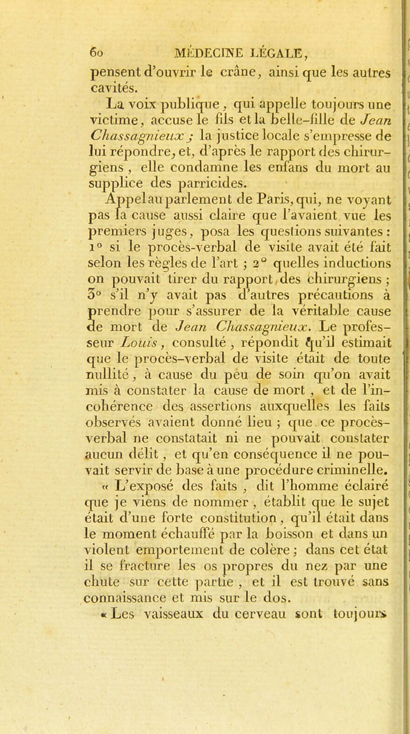 pensent d'ouvrir le crâne, ainsi que les autres cavités. La voix publique, qui appelle toujours une victime, accuse le fils et lu bellc-lilie de Jean Chassagnieux j la justice locale s'empresse de lui répondre^ et, d'après le rapport des chirur- giens , elle condamne les enfans du mort au supplice des parricides. Appelauparlement de Paris, qui, ne voyant pas la cause aussi claire que l'avaient vue les premiers juges, posa les questions suivantes : 1° si le procès-verbal de visite avait été fait selon les règles de l'art ; 2° quelles inductions on pouvait tirer du rapport-des chirurgiens ; 3° s'il n'y avait pas d'autres précautions à prendre pour s'assurer de la véritable cause de mort de Jean Chassagnieux. Le profes- seur Louis, consulté, répondit ^u'il estimait que le procès-verbal de visite était de toute nullité, à cause du péu de soin qu'on avait mis à constater la cause de mort , et de l'in- cohérence des assertions auxquelles les faits observés avaient donné lieu ; que ce procès- verbal ne constatait ni ne pouvait constater aucun délit, et qu'en conséquence il ne pou- vait servir de base à une procédure criminelle.  L'exposé des faits , dit l'homme éclairé que je viens de nommer , établit que le sujet était d'une forte constitution, qu'il était dans le moment échauffé par la boisson et dans un violent emportement de colère ; dans cet état il se fracture les os propres du nez par une chute sur cette partie , et il est trouvé sans connaissance et mis sur le dos. « Les vaisseaux du cerveau sont toujoui-i