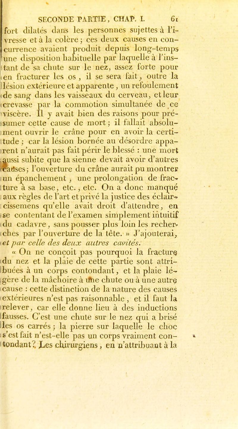 fort dilatés dans les personnes sujettes à l'i- vresse et à la colère ; ces deux causes en con- currence avaient produit depuis long-temps lune disposition liabituelle par laquelle à l'ins- itant de sa chute sur le nez, assez forte pour (Cn fracturer les os, il se sera fait_, outre la llésion extérieure et apparente, un refoulement (de sang dans les vaisseaux du cerveau, et leur (Crevasse par la commotion simultanée de ce 'viscère. Il y avait bien des raisons pour pré- isumer cette cause de mort il fallait absolu- ment ouvrir le crâne pour en avoir la certi- ;tude ; car la lésion bornée au désordre appa- irent n'aurait pas fait périr le blessé : une mort .aussi subite que la sienne devait avoir d'autres readses; l'ouverture du crâne aurait pu montrer un épanchement , une prolongation de frac^ :ture à sa base, etc., etc. On a donc manq^uç aux règles de l'art et privé la justice des éclair^ cissemens qu'elle avait droit d'attendre, en sse contentant de l'examen simplement intuitif i du cadavre, sans pousser plus loin les recher^ iches par l'ouverture de la tête. » J'ajouterai, ( et par celle des deux autres cawités. « On ne conçoit pas pourquoi la fracture (du nez et la plaie de cette partie sont attri- ibuées à un corps contondant, et la plaie lé-, .gère de la mâchoire à rftie chute ou à une autre ' cause : cette distinction de la nature des causes -extérieures n'est pas raisonnable , et il faut la ■relever, car elle donne lieu à des inductions Ifausses. C'est une chute sur le nez qui a brisé Iles os carrés ; la pierre sur laquelle le choc ; s'est fiut n'est-elie pas un corps vraiment con- » Itondant?. Jjss chirurgiens, en o'attribuant à la