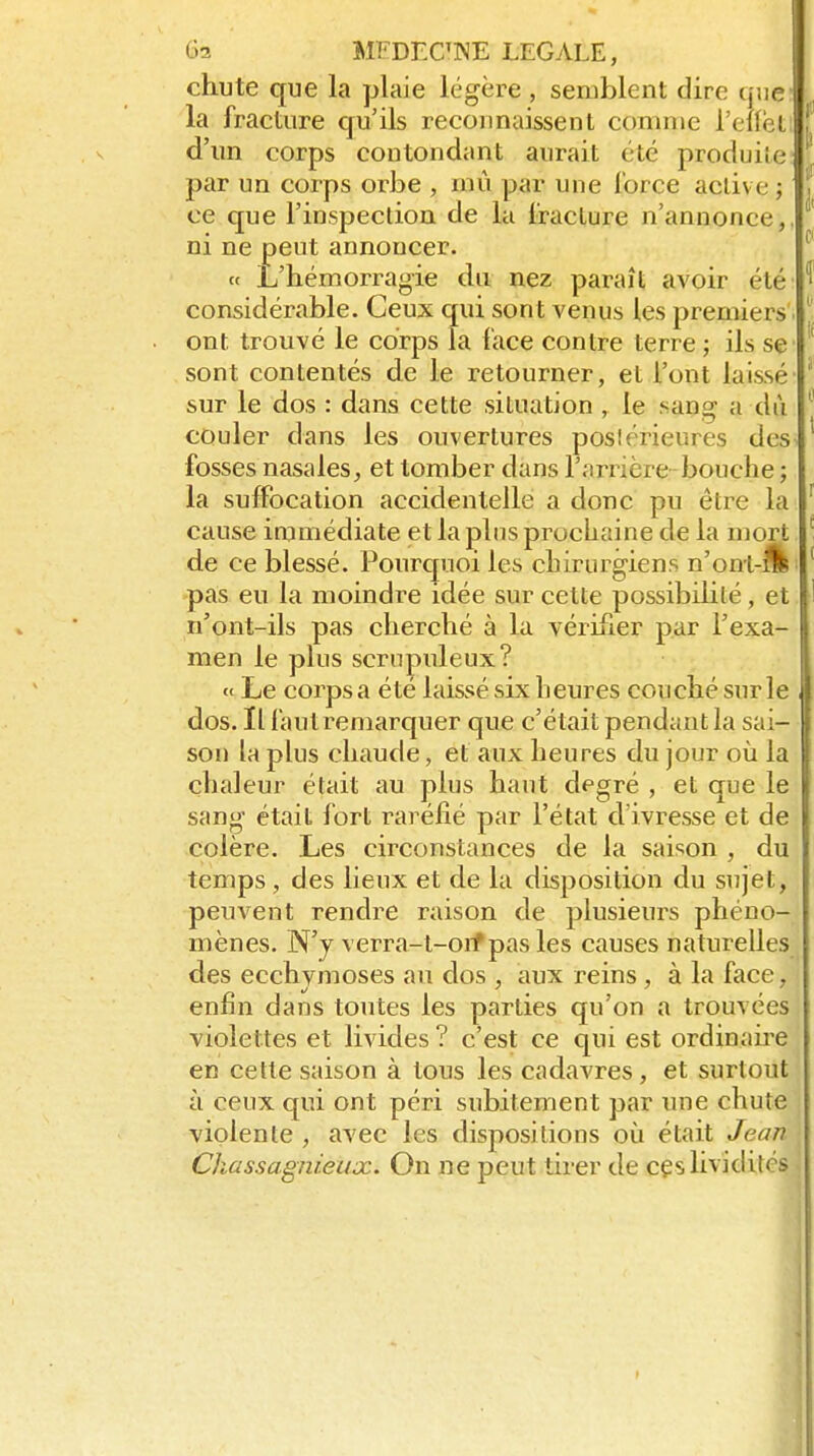 chute que la plaie légère , semblent dire que i la fracture qu'ils recounaissent comme l'elfèL d'un corps contondant aurait été produite par un corps orbe , mû par une Ibrce active ; ce que l'inspection de la fracture n'annonce,, ni ne peut annoncer. « L'hémorragie du nez paraît avoir été considérable. Ceux qui sont venus les premiers. ont trouvé le corps la face contre terre ; ils se sont contentés de le retourner, et l'ont laissé sur le dos : dans cette situation , le sang a dù couler dans les ouvertures poslérieures des fosses nasales, et tomber dans l'arrière- bouche ; la suffocation accidentelle a donc pu être la cause immédiate et la plus prochaine de la mort de ce blessé. Pourquoi les chirurgiens n'on-t-flb pas eu la moindre idée sur cette possibilité, et n'ont-ils pas cherché à la vérifier par l'exa- men le plus scrupuleux? « Le corps a été laissé six heures couché sur le dos. Il faut remarquer que c'était pendant la sai- son la plus chaude, et aux heures du jour où la chaleur était au plus haut degré , et que le sang était fort raréfié par l'état d'ivresse et de colère. Les circonstances de la saison , du temps, des lieux et de la disposition du sujet, peuvent rendre raison de plusieurs phéno- mènes. N'y verra-t-oif pas les causes naturelles des ecchymoses an dos , aux reins, à la face, enfin dans toutes les parties qu'on a trouvées violettes et livides ? c'est ce qui est ordinahe en cette saison à tous les cadavres, et surtout à ceux qui ont péri subitement par une chute violente , avec les dispositions où était Jean Chassagnieux. On ne peut tirer de cçslividités