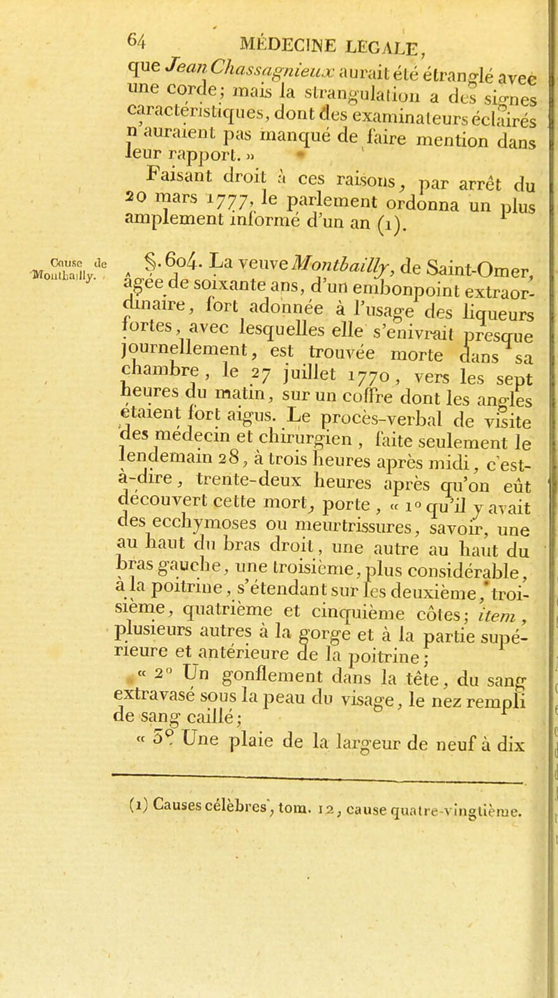 que Jean Chassagnieux aurait été étranglé avec une corde; mais la stran<.'uIaliou a des signes caractéristiques, dont des examinateurséclSrés n auraient pas manqué de faire mention dans leur rapport. » • Faisant droit à ces raisons, par arrêt du 20 mars 1777, le parlement ordonna un plus amplement informé d'un an (1). ■MoSiy'' ^ ^A^' '^''^ Montbaillj, de Saint-Omer, a^ee de soixante ans, d'un emlDonpoint extraor- dinaire, fort adonnée à l'usage des liqueurs fortes avec lesquelles elle s'enivrait pfesgue journellement, est trouvée morte dans sa chambre, le 27 juillet 1770, vers les sept heures du matin, sur un coffre dont les angles étaient fort aigus. Le procès-verbal de vSite des médecin et chirurgien , faite seulement le lendemain 28, à trois heures après midi, cest- a-dire , trente-deux heures après qu'on eût découvert cette mort, porte , « 1° qu'il y avait des ecchymoses ou meurtrissures, savoir, une au haut du bras droit, une autre au haut du bras gauche, une troisième, plus considérable, a la poitrine, s'étendant sur les deuxième/troi- sième, quatrième et cinquième côtes; item, plusieurs autres à la gorge et à la partie supé- rieure et antérieure de la poitrine ; « 2« Un gonflement dans la tête, du sang extravasé sous la peau du visage, le nez rempli de sang caillé ; « 5^ Une plaie de la largeur de neuf à dix (1) Causes célèbres, tora. 12, cause quatre-viuglièrue.