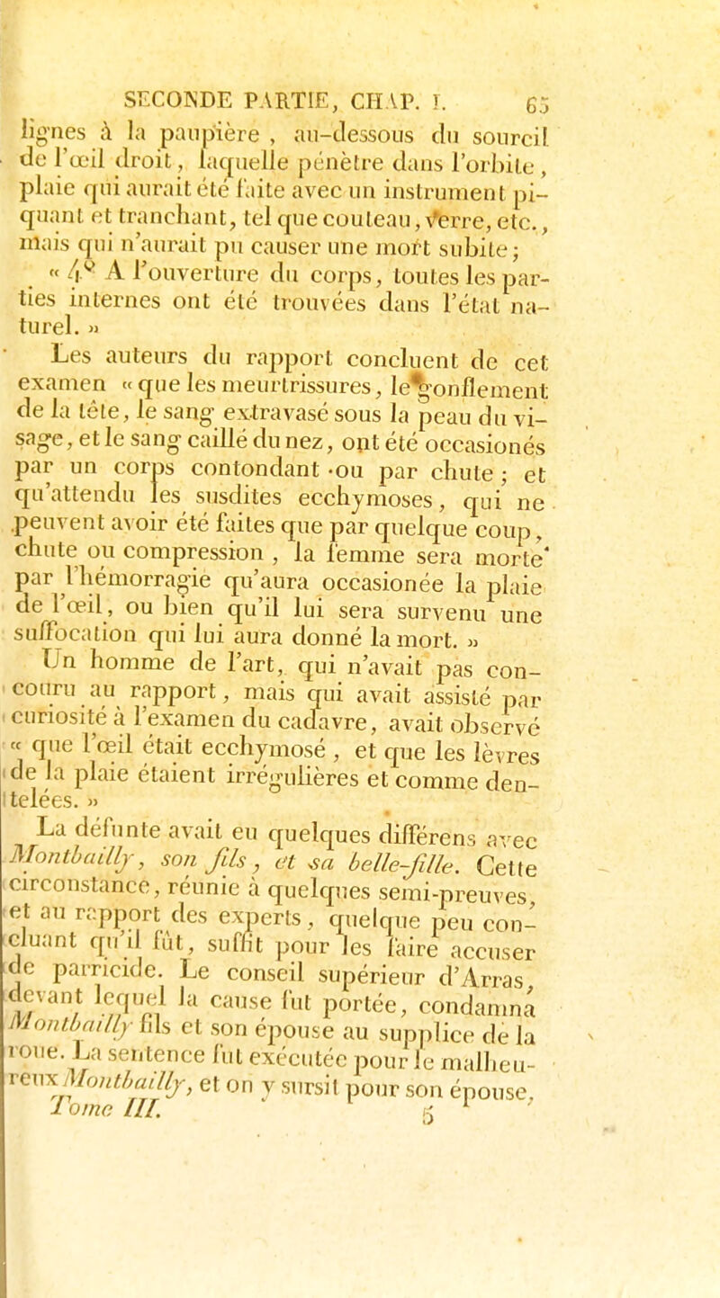 lignes à la paupière , aii-tlessous du sourcil de l'œil droit, laquelle pénètre dans l'orbite , plaie qui aurait été faite avec un instrument pi- quant et tranchant, tel que couteau, V*erre, etc., mais qui n'aurait pu causer une mort subite; « 4.^ A l'ouverture du corps, toutes les par- ties internes ont été trouvées dans l'état na- turel. » Les auteurs du rapport concluent de cet examen «que les meurtrissures, le^onflement de la lôte, le sang' extravasé sous la peau du vi- sage, et le sang caillé du nez, o^t été occasionés par un corps contondant «ou par chute ; et qu'attendu les susdites ecchymoses, qui' ne .peuvent avoir été faites que par quelque coup, chute ou compression , la femme sera morte' par l'hémorragie qu'aura occasionée la plaie de l'œil, ou bien qu'il lui sera survenu une suffocation qui lui aura donné la mort. » Un homme de l'art, qui n'avait pas con- ' couru au rapport, mais qui avait assisté par . curiosité à l'examen du cadavre, avait observé « que l'œil était ecchymosé , et que les lèvres de la plaie étaient irrégulières et comme den- telées. » La défunte avait eu quelques différens avec Monthaillj, son fils, et belle-fille. Cette circonstance, réunie à quelques semi-preuves ■eA au rapport des experts, quelque peu con- cluant qu'd fût, suffit pour les laire accuser de parricide. Le conseil supérieur d'Arras devant lequel la cause fut portée, condanma Monthailly hls et son épouse au supplice de la roue. La sentence fut exécutée pour le malheu- reux/l/o//M«///;-, et on V sursit pour son épouse lome m.  5 ^ '