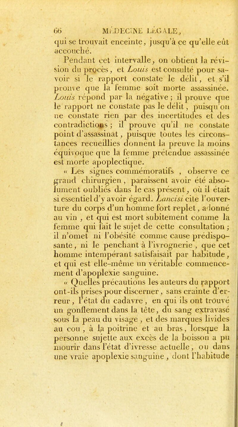 qui se trouvait enceinte, jusqu'à ce qu'elle eut accouché. Pendant cet intervalle^ on obtient la révi- sion du prQcès, et Louis est consulté pour sa- voir si le rapport constate le délit, et s'il prouve que la femme soit morte assassinée. Louis répond par la négative ; il prouve que le rapport ne constate pas le délit, puisqu'on ne constate rien par des incertitudes et des contradiction s ; il prouve qu'il ne constate point d'assassinat, puisqute toutes les circons- tances recueillies donnent la preuve la moins équivoque que la femme prétendue assassinée est morte apoplectique. « Les signes commémoratifs , observe ce grand chirurgien , paraissent avoir été iibso- lument oubliés dans le cas présent^ où il était si essentiel d'y avoir égard. Lancisi die l'ouver- ture du corps d'un homme fort replet, adonné au vin , et qui est mort subitement comme la femme qui fait le sujet de cette consultation ; il n'omet ni l'obésité comme cause prédispo- sante , ni le penchant à l'ivrognerie , que cet homme intempérant satisfaisait par habitude, et qui est elle-même un véritable commence- ment d'apoplexie sanguine. ce Quelles précautions les auteurs du rapport ont-ils prises pour discerner, sans crainte d'er- reur, l'état dii cadavre , en qui ils ont trouvé un gonflement dans la tête, du sang extravasé sous la peau du visage , et des marques livides au cou , à la poitrine et au bras, lorsque la personne sujette aux excès de la boisson a pu mourir dans l'état d'ivresse actuelle, ou dans une vraie apoplexie sanguine , dont l'habitude