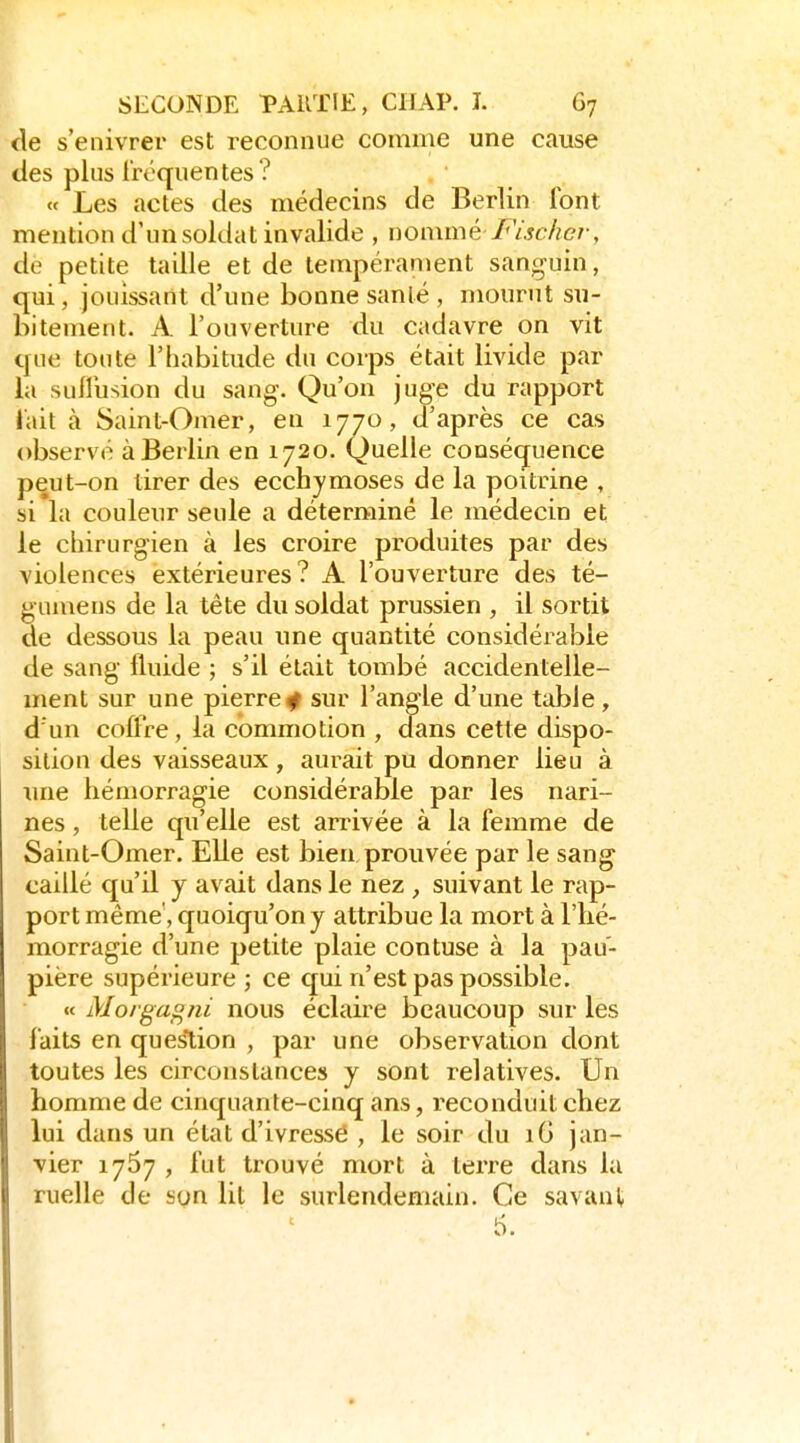(le s'enivrer est reconnue comme une cause des plus fréquentes? « Les actes des médecins de Berlin font mention d'un soldat invalide , nommé /'V.î<:-/?ç7-, de petite taille et de tempérament sanguin, qui, jouissant d'une bonne sanlé, mourut su- bitement. A l'ouverture du cadavre on vit que toute l'habitude du corps était livide par la suilusion du sang. Qu'on juge du rapport lait à Saint-Omer, en 1770, d'après ce cas observé à Berlin en 1720. Quelle coosétjuence peut-on tirer des ecchymoses de la poitrine , si la couleur seule a déterminé le médecin et le chirurgien à les croire produites par des violences extérieures? A l'ouverture des té- gumens de la tête du soldat prussien , il sortit de dessous la peau une quantité considérable de sang fluide ; s'il était tombé accidentelle- ment sur une pierre^ sur l'angle d'une table , d'un coffre, la commotion , ofans cette dispo- sition des vaisseaux, aurait pu donner lieu à une hémorragie considérable par les nari- nes , telle qu'elle est arrivée à la femme de Saint-Omer. Elle est bien prouvée par le sang caillé c[u'il y avait dans le nez, suivant le rap- port même, quoiqu'on y attribue la mort à l'hé- morragie d'une petite plaie contuse à la pau- pière supérieure; ce qui n'est pas possible. « Morga^jii nous éclaire beaucoup sur les faits en question , par une observation dont toutes les circonstances y sont relatives. Un homme de cinquante-cinq ans, reconduit chez lui dans un état d'ivresse , le soir du iG jan- vier 1767 , fut trouvé mort à terre dans la ruelle de son lit le surlendemain. Ce savant S.