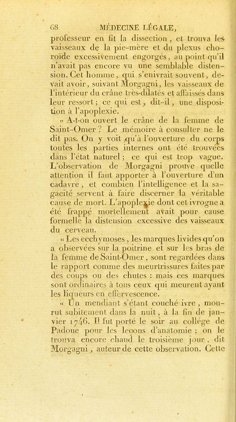 professeur en lit la dissection , et trouva les vaisseaux de la pie-mère et du plexus cho- roïde excessivement engoi-gés, au point qu'il n'avait pas encore vu une semblable disten- sion. Cet homme, qui s'enivrait souvent, de- vait avoir, suivant Morgag^ni, les vaisseaux de l'intérieur du crâne très-dilatés et affaissés dans leur ressort ; ce qui est^ dit-il, une disposi- tion à l'apoplexie. « A-t-on ouvert le crâne de la femme de Saint-Omer ? Le mémoire à consulter ne le dit pas. On y voit ,qu'à l'ouverture du corps toutes les parties internes ont été trouvées dans l'état naturel ; ce qui est trop vague. L'observation de Morgagni prouve quelle attention il faut apporter à l'ouverture d'un cadavre, et combien l'intelligence et la sa- gacité servent à faire discerner la véritable cause de mort. L'apoplexie dont cet ivrogne a été frappé mortellement avait pour cause formelle la distension excessive des vaisseaux du cerveau. « Les ecchymoses , les marques livides qu'on a observées sur la poitrine et sur les bras de la feimne de Sain t-O nier, sont regardées dans le rapport comme des meurtrissures faites par des coups ou des chutes : mais ces marques sont ordinaires à tous ceux qui meurent ayant les liqueurs en efiervescence. « tJn mendiant s'étant couché ivre, mou- rut subitement dans la nuit, à la lin de jan- vier 1746. Il fut porté le soir au collège de Padoue pour les leçons d'anatomie ; on le trouva encore chaud le troisième jour , dit Moz^gagni, auteur de cette observation. Cette