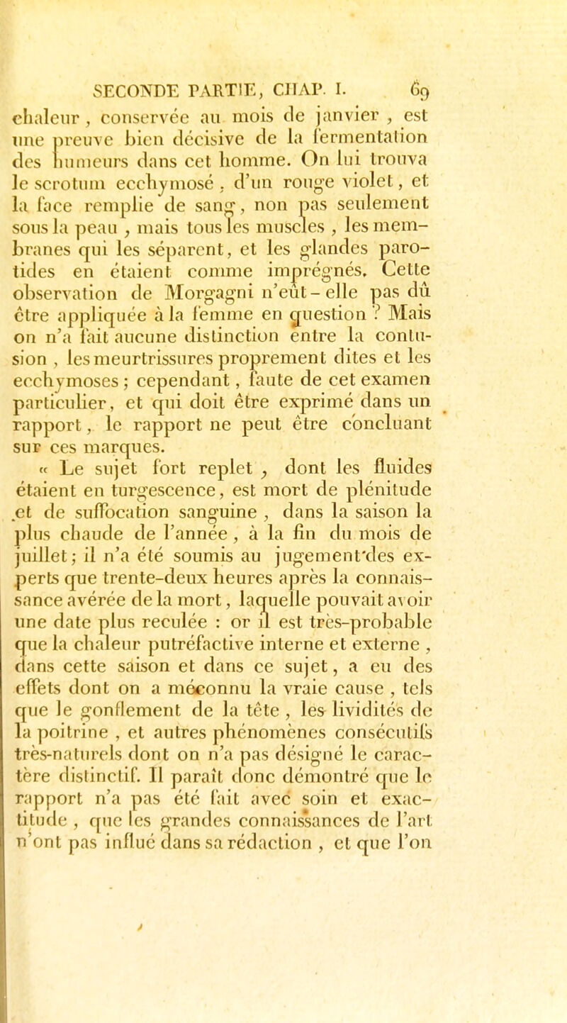 chaleur, conservée au mois de janvier , est line preuve bien décisive de la iermentalion des humeurs dans cet homme. On lui trouva le scrotum ecchymose . d'un rouge violet, et la lace remplie de sanr^, non pas seulement sous la peau , mais tous les muscles , les mem- branes qui les séparent, et les glandes paro- tides en étaient comme imprégnés. Cette observation de Morgagni n'eut - elle pas dû être appliquée à la femme en question ? Mais on n'a fait aucune distinction entre la contu- sion , les meurtrissures proprement dites et les ecchymoses ; cependant, faute de cet examen particulier, et cpii doit être exprimé dans un rapport, le rapport ne peut être concluant sur ces marques. « Le sujet fort replet , dont les fluides étaient en turgescence, est mort de plénitude et de sulFocation sanguine , dans la saison la plus chaude de l'année, à la fin du mois de juillet; il n'a été soumis au jugement'des ex- perts que trente-deux heures après la connais- sance avérée de la mort, laquelle pouvait avoir une date plus reculée : or il est très-probable que la chaleur putréfactive interne et externe , dans cette saison et dans ce sujet, a eu des effets dont on a méconnu la vraie cause , tels que le gonflement de la tête , les^ lividités de la poitrine , et autres phénomènes consécutifs très-naturels dont on n'a pas désigné le carac- tère distinctif. Il paraît donc démontré que le rapport n'a pas été fait avec soin et exac- titude , que les grandes connais'sances de l'art n'ont pas influé dans sa rédaction , et que l'on