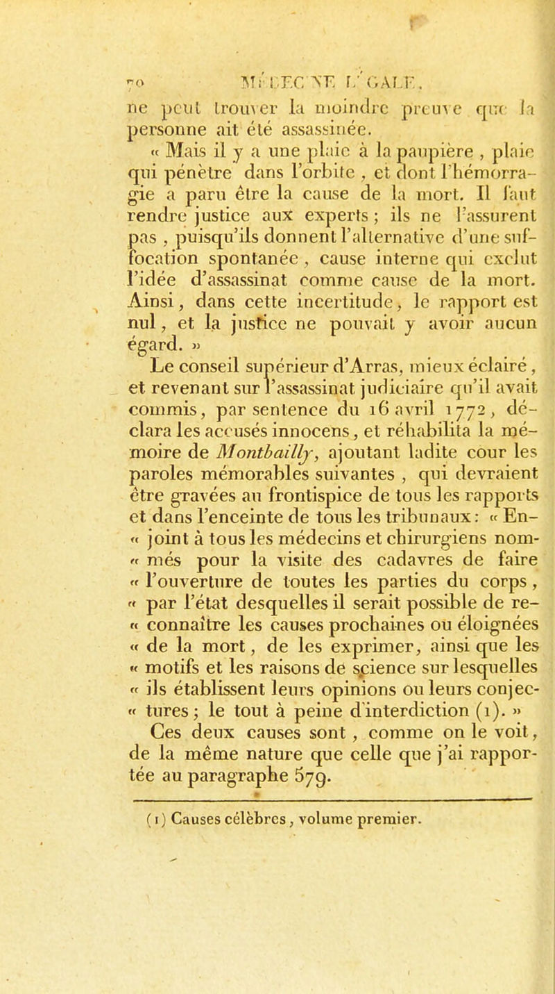 ! 7o Mi'lT.C ^T. r/'OALI-,. ne pciil Iroiiver la moindre preuve qm l i personne ait élé assassinée. «f Mais il y a une plaie à la paupière , plaie qui pénètre dans l'orbite , et dont l'hémorra- gie a paru être la cause de la mort. Il l'aut rendre justice aux experts ; ils ne l'assurent pas , puisqu'ils donnent l'allernative d'une suf- tbcation spontanée , cause interne qui exclut l'idée d'assassinat comme cause de la mort. Ainsi, dans cette incertitude, le rapport est nul, et la justice ne pouvait y avoir aucun égard. j> Le conseil supérieur d'Arras, mieux éclairé, et revenant sur l'assassinat judiciaire qu'il avait commis, par sentence du 16 avril 1772, dé- clara les accusés innocens, et réhabilita la mé- moire de Montbaillj, ajoutant ladite cour les paroles mémorables suivantes , qui devraient être gravées au frontispice de tous les rapports et dans l'enceinte de tous les tribunaux : « En- « joint à tous les médecins et chirurgiens nom- « niés pour la visite des cadavres de faire « l'ouverture de toutes les parties du corps,  par l'état desquelles il serait possible de re- n connaître les causes prochaines ou éloignées « de la mort, de les exprimer, ainsi que les « motifs et les raisons de spience sur lesquelles « ils établissent leurs opinions ou leurs conjec- w tures; le tout à peine dinterdiction (1). >» Ces deux causes sont, comme on le voit, de la même nature que celle que j'ai l'appor- tée au paragraphe 579. ( i) Causes célèbres, volume premier.