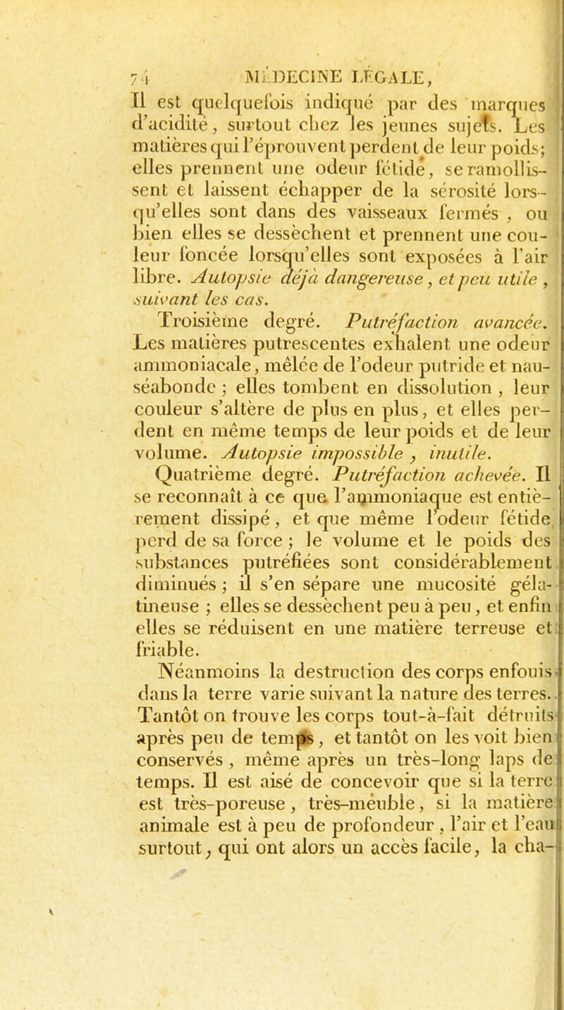 Il est quelquefois indiqué par des marques ; d'acidité, surtout chez Jes jeunes sujefs. Les ! matières qui l'éprouvent perdent de leur poids; j elles prennent une odeur fétide, se ramollis- sent et laissent échapper de la sérosité lors- qu'elles sont dans des vaisseaux fermés , ou bien elles se dessèchent et prennent une cou- ' leur foncée lorsqu'elles sont exposées à l'air libre. Autopsia déjà dangereuse, et peu utile , suivant les cas. Troisièine degré. Putréfaction avancée, j Les matières putrescentes exhalent une odeur ammoniacale, mêlée de l'odeur putride et nau- séabonde ; elles tombent en dissolution , leur couleur s'altère de plus en plus, et elles per- dent en même temps de leur poids et de leur volume. Autopsie impossible , inutile. Quatrième degré. Putréfaction achevée. Il se reconnaît à ce que raijimoniac[ue est entiè- rement dissipé, et que même 1 odeur fétide, perd de sa force ; le volume et le poids des substances putréfiées sont considérablement: diminués; il s'en sépare une mucosité géla- tineuse ; elles se dessèchent peu à peu, et enfin ! elles se réduisent en une matière terreuse eti friable. Néanmoins la destruction des corps enfouis < dans la terre varie suivant la nature des terres.. Tantôt on trouve les corps tout-à-fait détruits' après peu de tem||s, et tantôt on les voit bieni conservés, même après un très-long laps de temps. Il est aisé de concevoir que si la terre est très-poreuse, très-mêubie, si la matière animale est à peu de profondeur , l'air et l'eau surtout ; qui ont alors un accès facile, la cha-