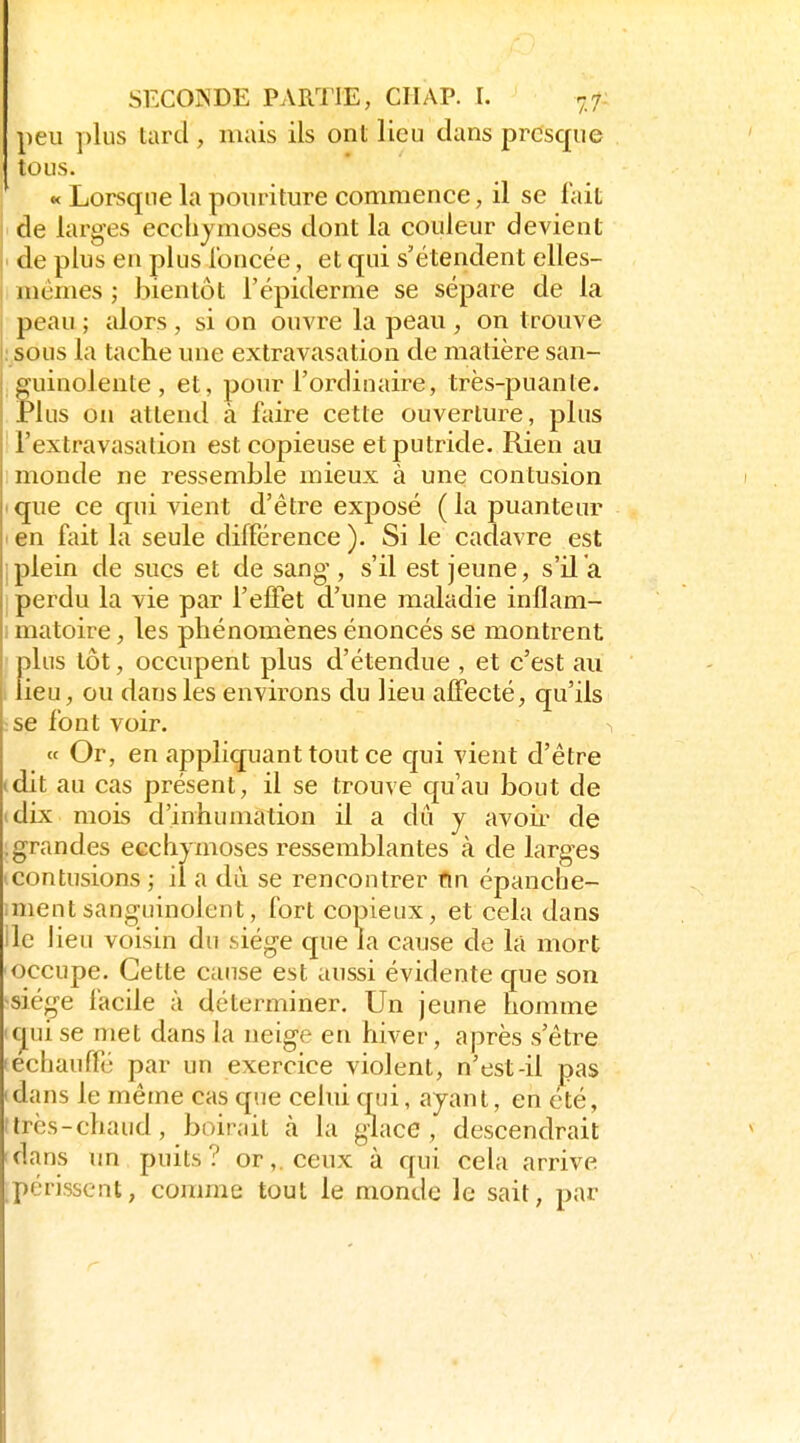 peu plus lard, mais ils ont lieu dans presque tous. « Lorsque la poiiriture commence, il se fait de larges ecchymoses dont la couleur devient tle plus en plus loncée, et qui s'étendent elles- mêmes ; bientôt l'épiderme se sépare de la peau ; alors, si on ouvre la peau , on trouve : sous la tache une extravasation de matière san- fuinolente , et, pour l'ordinaire, très-puanle. lus on attend à faire cette ouverture, plus l'extravasalion est copieuse et putride. Rien au monde ne ressemble mieux à une contusion que ce qui vient d'être exposé (la puanteur . en fait la seule différence ). Si le cadavre est Iplein de sucs et de sang, s'il est jeune, s'il a I perdu la vie par l'effet d'une maladie inflam- I matoire, les phénomènes énoncés se montrent plus tôt, occupent plus d'étendue , et c'est au lieu, ou dans les environs du lieu affecté, qu'ils se font voir. « Or, en appliquant tout ce cpi vient d'être dit au cas présent, il se trouve quau bout de (dix mois d'inhumation il a dû y avoii^ de ; grandes ecchymoses ressemblantes à de larges (Contusions ; il a dû se rencontrer fin épanche- mientsanguinolent, fort copieux, et cela dans lie lieu voisin du .siège que la cause de lâ mort occupe. Cette cause est aussi évidente que son sié(^e facile à déterminer. Un jeune homme icjui se met dans la neige en hiver, après s'être lechauffé par un exercice violent, n'est-il pas idans le même cas que cehii qui, ayant, en été, itrcs-chaud, boirait à la glace, descendrait dans un puits? or,, ceux à qui cela arrive périssent, comme tout le monde le sait, par