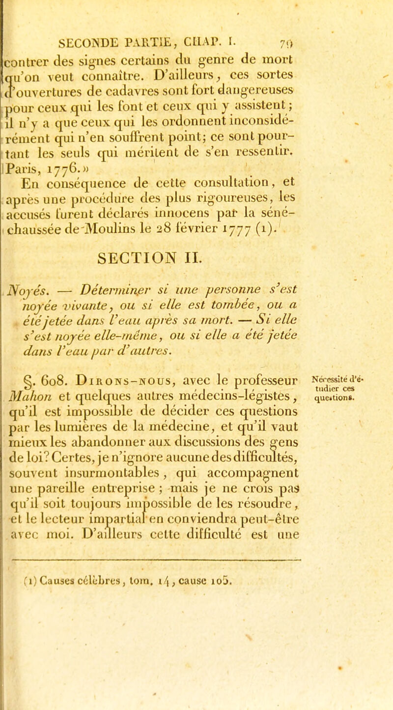 contrer des signes certains du genre de mort qu'on veut connaître. D'ailleurs ces sortes .cl'ouvertures de cadavres sont fort dangereuses ipour ceux qui les font et ceux qui y assistent ; il n'y a que ceux qui les ordonnent inconsidé- rément qui n'en souffrent point; ce sont pour- tant les seuls qui mérilent de s'en ressentir. IParis, 1776.» En conséquence de cette consultation, et après une procédure des plus rigoureuses, les accusés furent déclarés innocens pat la séné- i chaussée de'Moulins le 28 février 1777 (1).' SECTION II. Nojés. — Détermin.er si une peisonne s'est noyée vivante, ou si elle est tombée, ou a été jetée dans l'eau après sa mort. — Si elle s'est nojée elle-même, ou si elle a été jetée dans l'eau par d'autres. §. 608. Dirons-nous, avec le professeur ^^^^^f'^^'^ Mahon et quelques autres médecins-légistes, questions, qu'il est impossible de décider ces questions par les lumières de la médecine, et qu'il vaut mieux les abandonner aux discussions des gens de loi? Certes, je n'ignore aucune des difficultés, souvent insurmontables , qui accompagnent une pareille entreprise ; mais je ne crois pas qu'il soit toujours impossible de les résoudre, et le lecteur impartial en conviendra peut-être avec moi. D'ailleurs cette difficulté est une