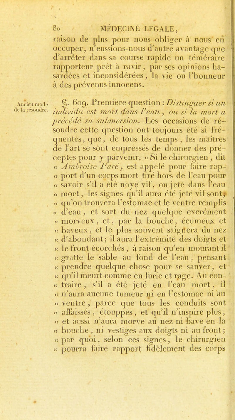 raison de plus pour nous obliger à nous' en occuper, n'eussions-nous d'autre avantage que d'arrêter dans sa course rapide un téméraire rapporteur prêt à ravir, par ses opinions ha- sardées et inconsidérées, la vie ou l'honneur à des prévenus innocens. Ancien mode §• 6oc). Première questiOTi : Distï/iguer SI 1171 le la résoudre, ifi^i^idu est moJ t dans Veaii, ou si la moH a précédé sa submersion. Les occasions de ré- soudre cette question ont toujours été si fré- cruentes, que, de tous les temps, les maîtres de l'art se sont empressés de donner des pré- ceptes pour y parvenir. « Si le chirurgien , dit « Amhroise Paré, est appelé pour l'aire rap- tt port d'un corps mort tiré hors de l'eau pour ce savoir s'il a élé noyé vif, ou jeté dans l'eau « mort, les signes qu'il aura été jeté vif sontf , tt qu'on lrou\ era l'estomac et le ventre remplis « d'eau , et sort du nez quelcjue excrément «morveux, et, par la bouche, écumeux et ce baveux, et le plus souvent saignera du nez ce d'abondant; il aura l'extrémité des doigts et c( le front écorchés, à raison qu'en mourant il ce gratte le sable au fond de l'eau, pensant ce prendre quelque chose pour se sauver, et ce qu'U meurt comme en furie et rage. Au con- cc traire, s'il a été jeté en l'eau mort, il ce n'aura aucune tumeur ni en l'estomac ni au ce ventre , parce cpie tous les conduits sont ce affaissés , étouppés, et qu'il n'inspire plus, ee et aussi n'aura morve au nez ni bave en la et bouche, ni vestiges aux doigts ni au front; et par quoi, selon ces signes, le chirurgien ce pourra faire rapport fidèlement des corps