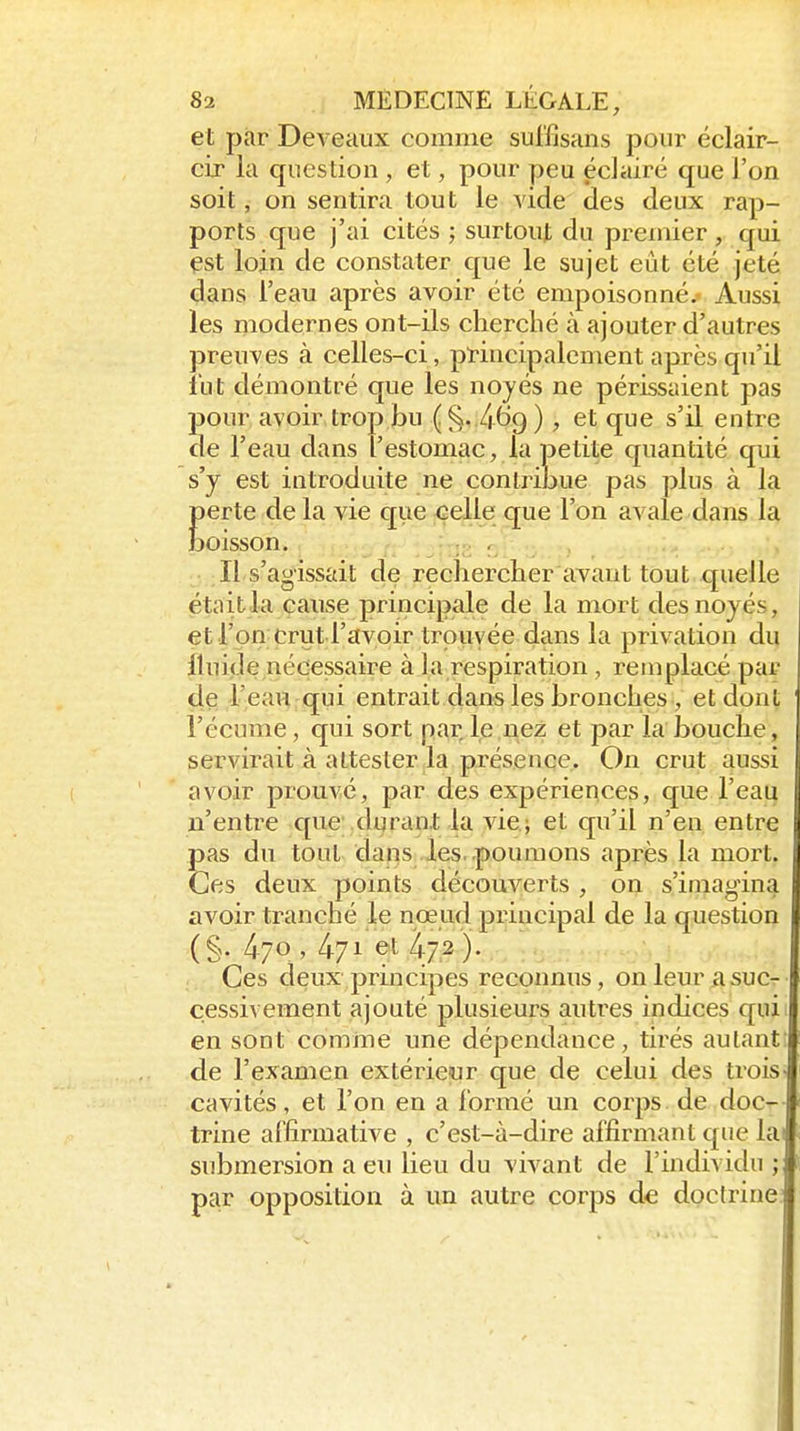et par Deveaux comme sulïisans pour éclair- cir la question , et, pour peu éclairé que l'on soit, on sentira tout le vide des deux rap- ports que j'ai cités ; surtout du premier, qui çst loin de constater que le sujet eût été jeté dans l'eau après avoir été empoisonné.- Aussi les modernes ont-ils cherclié à ajouter d'autres preuves à celles-ci, ptincipalement après qu'il fut démontré que les noyés ne périssaient pas pour avoir trop bu (§..469 ), et que s'il entre de l'eau dans l'estomac, la petite quantité qui s'y est introduite ne contribue pas plus à la Eerte de la vie c[ue celle que l'on avale dans la oisson. Il s'agissait de reclierclier avant tout quelle était la cause principale de la mort des noyés, et l'on crut l'avoir trouvée dans la privation du iluijde nécessaire à la respiration , remplacé par çle l'ieaHrqui entrait dans les bronches, et dont l'écume, qui sort par le nez et par la bouche, servirait à attester la présence. On crut aussi avoir prouvé, par des expériences, que l'eau n'entre que .durant la vie; et qu'il n'en entre pas du tout dans les .poumons après la mort. Ces deux points découverts , on s'imagina avoir tranché le nœud principal de la question (§. 470 , 471 et )• Ces deux principes reconnus, on leur a suc- cessivement ajouté plusieurs autres indices qui en sont comme une dépendance, tirés autant: de l'examen extérieur que de celui des trois- cavités, et l'on en a formé un corps, de doc- trine affirmative , c'est-à-dire affirmant que la submersion a eu lieu du vivant de l'individu ; par opposition à un autre corps de doctrine