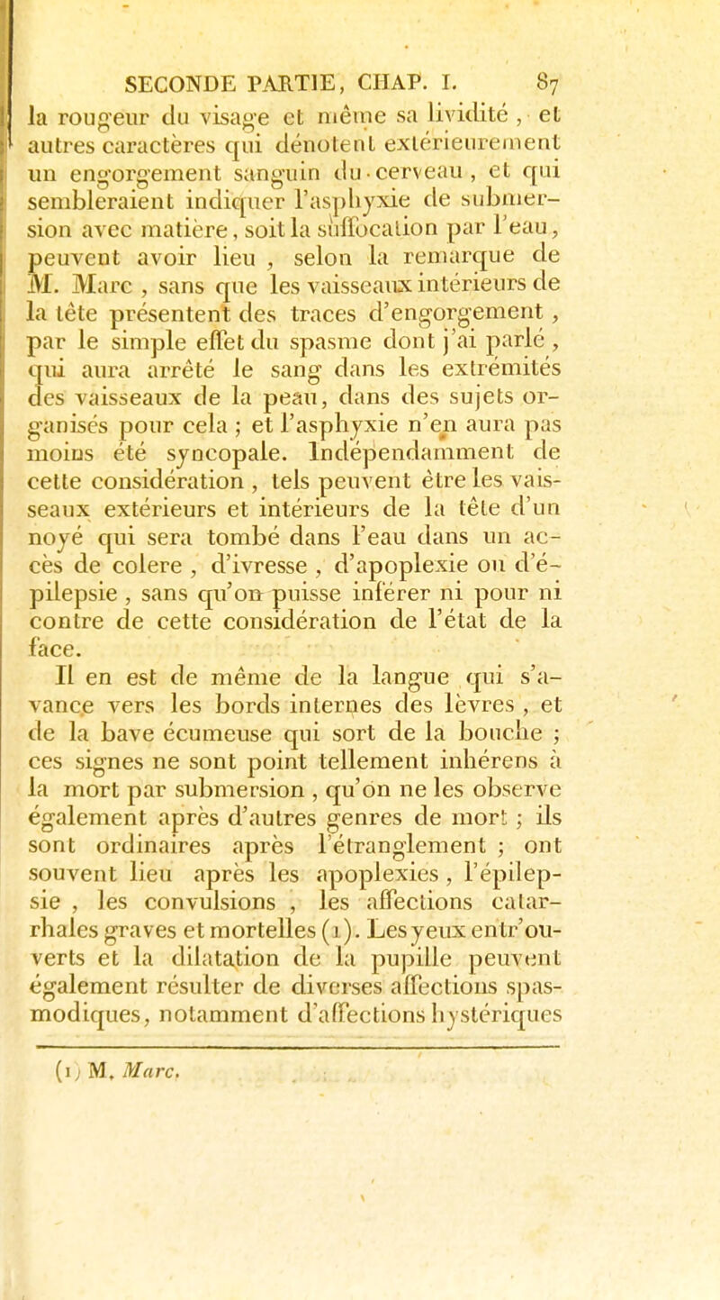 la rougeur du visage et même sa lividité , et autres caractères qui dénotent extérieurement un engorgement sanguin du cerveau, et qui sembleraient indiquer l'asphyxie de submer- sion avec matière, soit la sùflbcalion par Teau, peuvent avoir lieu , selon la remarque de M. Marc , sans que les vaisseaux intérieurs de la tête présentent des traces d'engorgement, par le simple effet du spasme dont j'ai parlé , qui aura arrêté le sang dans les extrémités des vaisseaux de la peau, dans des sujets or- g-anisés pour cela ; et l'asphyxie n'en aura pas moins été sjncopale. Indépendamment de cette considération , tels peuvent être les vais- seaux extérieurs et intérieurs de la tête d'un noyé qui sera tombé dans l'eau dans un ac- cès de colère , d'ivresse , d'apoplexie on d'é- pilepsie , sans qu'on puisse inférer ni pour ni contre de cette considération de l'état de la face. Il en est de même de la langue qui s'a- vance vers les bords internes des lèvres , et de la bave écumeuse qui sort de la bouche ; ces signes ne sont point tellement inhérens à la mort par submersion , qu'on ne les observe également après d'autres genres de mort ; ds sont ordinaires après l'étranglement ; ont souvent lieu après les apoplexies, l'épilep- sie , les convulsions , les affections calar- rhales graves et mortelles (j ). Lesyeux entr'ou- verts et la dilatation de la pupille peuvent également résulter de diverses affections spas- modiques, notamment d'affections hystériques (i; M. Marc.