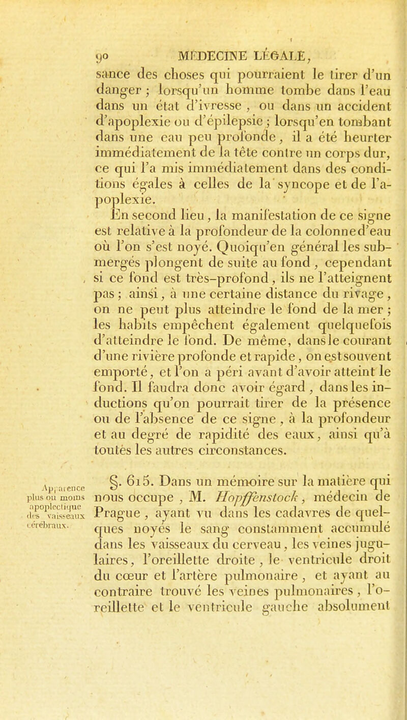 sance des choses qui pourraient le tirer d'un danger ; lorsqu'un homme tombe dans l'eau dans un état d'ivresse , ou dans un accident d'apoplexie ou d'épilepsie ; lorsqu'en tombant dans une eau peu profonde, il a été heurter immédiatement de la tête contre un corps dur, ce qui l'a mis immédiatement dans des condi- tions égales à celles de la syncope et de l'a- poplexie. En second lieu, la manil'estation de ce signe est relative à la profondeur de la colonne d'eau où l'on s'est noyé. Quoiqn'en général les sub- mergés plongent de suite au fond , cependant , si ce fond est très-profond, ils ne l'atteignent pas ; ainsi, à ime certaine distance du rivage , on ne peut plus atteindre le fond de la mer ; les habits empêchent également quelquefois d'atteindre le fond. De même, dansle courant d'une rivière profonde et rapide, on est souvent emporté, et l'on a péri avant d'avoir atteint le fond. Il faudra donc avoir égard , dans les in- ductions qu'on pourrait tirer de la présence on de l'absence de ce signe , à la profondeur et au degré de rapidité des eaux, ainsi qu'à toutès les autres circonstances. ^. 615, Dans un mémoire sur la matière qui Api.'iieiicn O rr J ' 1  J plus ou moins nous occupc , M. Hopffenstock, médecin de <'ùr'vais'.!Mux Prague , ayant vu dans les cadavres de quel- itrebiaux. ques uoyés le sang constamment accumulé dans les vaisseaux du cerveau, les veines jugu- laires, l'oreillette droite , le ventricule droit du cœur et l'artère pulmonaire, et ayant au contraire trouvé les veines pulmonaires, l'o- reillelte et le ventricule gauche absolument