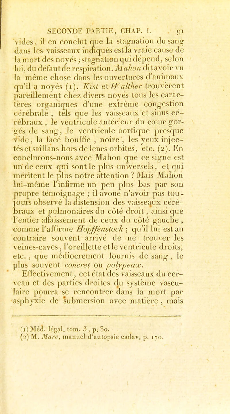 vides, il en conclut que la slngnation du sang- dans les vaisseaux inciiqués est la vraie cause de la mort des noyés ; stagnation qui dépend, selon lui, du défaut de respiration. Malion dit avoir vu la même chose dans les ouvertures d'animaux, qu'il a noyés (1). Kist çXWalther trouvèrent pareillement chez divers noyés tous les carac- tères organiques d'une extrême congestion cérébrale , tels que les vaisseaux et sinus cé- rébraux , le ventricule antérieur du cœur gor- gés de sang, le ventricule aortique presque vide, la face bouffie , noire , les yeux injec- tés etsaillans hors de leurs orbites, etc. (2). En conclurons-nous avec Malion que ce signe est un de ceux qui sont le plus universels, et qui méritent le plus notre attention ? Mais Malion lui-même l'infirme un peu plus bas par son propre témoignage ; il avoue n'avoir pas tou- jours observé la distension des vaisseaux céré- braux et pulmonaires du côté droit, ainsi que l'entier affaissement de ceux du côté gauche , comme l'affirme Hopffenstock ; qu'il lui est au contraire souvent arrivé de ne trouver les veines-caves , l'oreillette et le ventricule droits, etc., que médiocrement fournis de sang, le plus souvent concret ou poljpeitx. Effectivement, cet état des vaisseaux du cer- veau et des parties droites du système vascu- laire pourra se rencontrer dans la mort par asphyxie de submersion avec matière , mais {i) Méci. Irgal. tom. '6 , p. 5o. (9) M. Marc, manuel d'autopsie cadav. p. 170.
