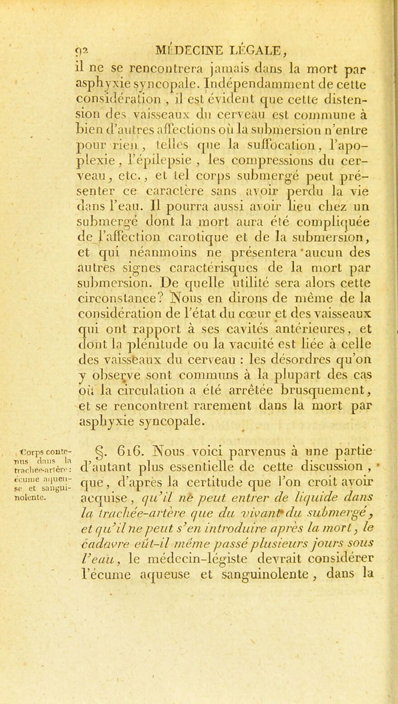 il ne se rencontrera jamais dans la mort par asphyxie syncopaie. Indépendamment de cette considération , il est évident que cette disten- sion des vaisseaux du cerveau est commune à bien d'autres affections où la submersion n'entre pour rien, telles que la suffocation, l'apo- plexie , l'épilepsie , les compressions du cer- veau^ etc., et tel corps submergé peut pré- senter ce caractère sans avoir perdu la vie dans l'eau. Il pourra aussi avoir lieu chez un submergé dont la mort aura été compliquée de l'affection carotique et de la submersion, et C[ui néanmoins ne présentera'aucun des autres signes caractérisqucs de la mort par submersion. De quelle utilité sera alors cette circonstance? Nous en dirons de même de la considération de l'état du cœur et des vaisseaux crui ont rapport à ses cavités antérieures, et dont la plénitude ou la vacuité est liée à celle des vaisseaux du cerveau : les désordres qu'on y observe sont communs à la plupart des cas où la circulation a été arrêtée brusquement, et se rencontrent rarement dans la mort par asphyxie syncopaie. i:orpscoutr- g, 6i6. Nous voici parvenus à une partie hciiéf'-arièi''î cVautaut plus essentielle de cette discussion , - M.''rsali«uî- ^^^y d'après la certitude que l'on croit avoir noiente. acquisc , gu'ïl nè peut entrer de liquide dans la trncliée-ai'tère que du vivante du submergé, et qu'il ne peut s'en introduire après la mort y le cadavre eût-il même passé plusieurs jours sous l'eau, le médecin-légiste devrait considérer l'écume aqueuse et sanguinolente , dans la