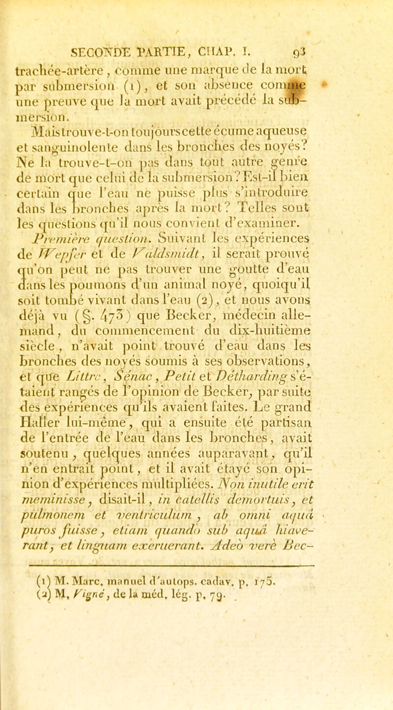 trachée-artère , comme une marque de la mort par submersion (i), et son absence comJte une preuve que la mort avait précédé ia sm^ mersion. Maistrouve-t-ontoujôurscette écume aqueuse et sanguinolente dans les bronches des noyés? Ne la trouve-t-on pas dans tout autre genre de mort que celui de la submersion?Est-il bien certain crue l'eau ne puisse plus s'introduire dans les bronches après la mort? Telles sont les questions qu'il nous convient d'examiner. Première question. Suivant les expériences de TVepfcr et de Valdsmidt, il serait prouvé 3u'on peut ne pas trouver une goutte d'eau ans les poumons d'un animal noyé, quoiqu'il soit tombé vivant dans l'eau (2), et nous avons déjà vu (§. 473) que Becker, médecin alle- mand, du conmiencement du dix;-huitième siècle , n'avait point trouvé d'eau dans les bronches des noyés soumis à ses observations, et qiJè Littrc, Sénac , Petit et Détliardmg sé- taient rangés de l'opinion de Becker_, par suite des expériences qu'ils avaient laites. Le grand Haller lui-même, qui a ensuite été partisan, de l'entrée de l'eau dans les bronches, avait soutenu^ quelques années auparavant, qu'il n'en entrait point, et il avait étayé son opi- nion d'expériences multipliées. Non inutile erit meminisse, disait-il, in catellis demortuis, et pulmonem et ventriculum , ah omni aqua puros fuisse y etiam quando suh aquâ hiiwe- ranty et linguam exeruerant. Adeo verè Bec- {^\ M.Marc, manuel d'aulops. cailav, p, i/S. (j) M, feigne j de la méd, Icg. p. ycj-