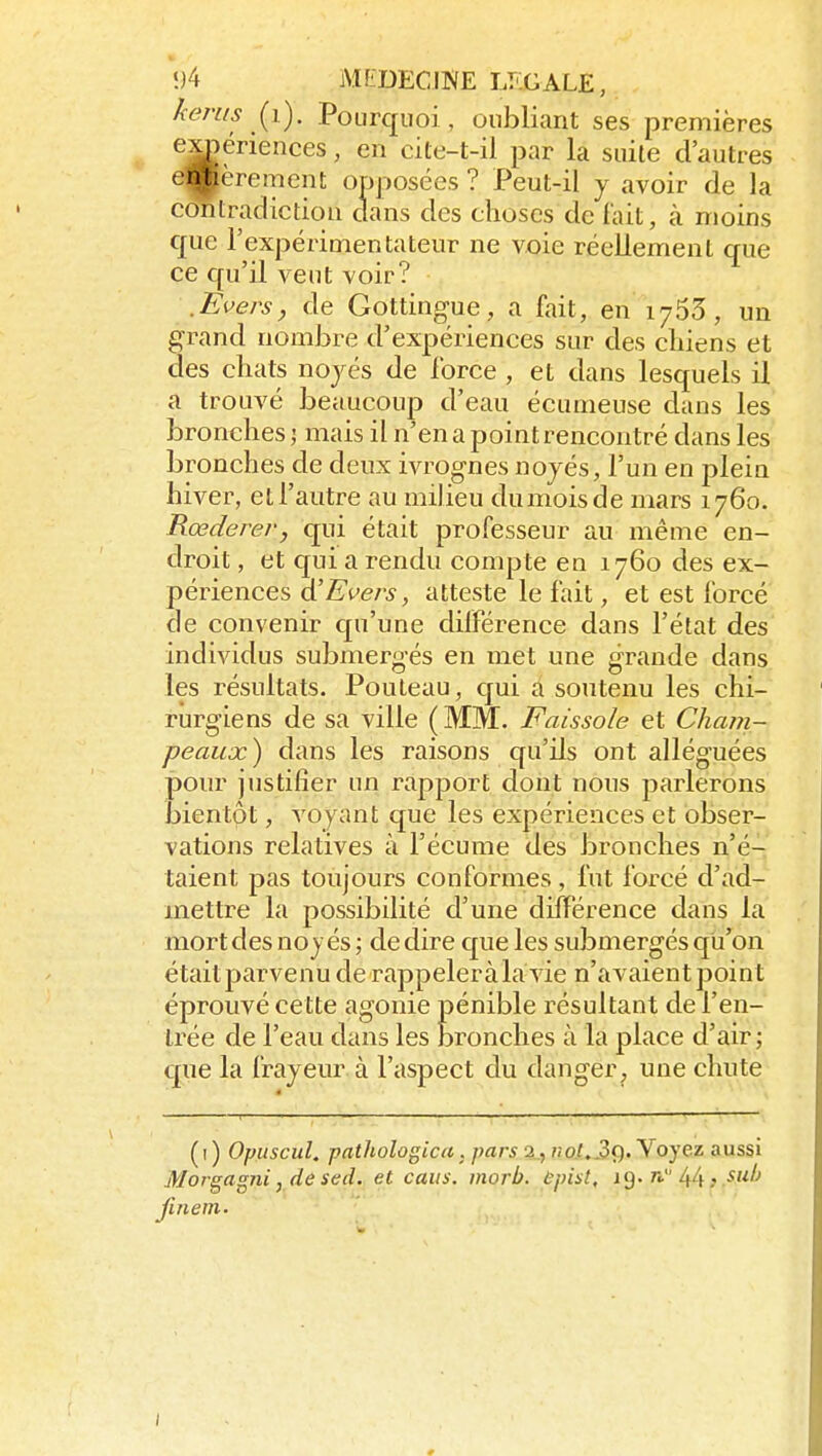 kems (^i). Pourquoi, oubliant ses premières e^ériences, en cite-t-il par la suite d'autres etpèrement opposées ? Peut-il y avoir de la contradiction dans des choses de fait, à moins que rexpérimentateur ne voie réellement que ce qu'il veut voir? .Evers, de Gottingue, a fait, en 1763, un grand nombre d'expériences sur des cliiens et des chats noyés de force , et dans lesquels il a trouvé beaucoup d'eau écunieuse dans les bronches j mais il n'en a point rencontré dans les bronches de deux ivrognes noyés, l'un en plein hiver, et l'autre au milieu dumoisde mars 1760. Rœderer, qui était professeur au même en- droit , et qui a rendu compte en 1760 des ex- périences a Eveils, atteste le fait, et est forcé de convenir qu'une différence dans l'état des individus submergés en met une grande dans les résultats. Pouteau, qui a soutenu les chi- rurgiens de sa ville (MM. Faissole et Cham- peaux) dans les raisons qu'ils ont alléguées pour justifier un rapport dont nous parlerons bientpt, voyant que les expériences et obser- vations relatives à l'écume des bronches n'é- taient pas toujours conformes , fut forcé d'ad- mettre la possibilité d'une différence dans la mort des noyés ; dédire que les submergés qu'on était parvenu de rappeleràla vie n'avaient point éprouvé cette agonie pénible résultant de l'en- trée de l'eau dans les bronches à la place d'air; que la frayeur à l'aspect du danger, une chute ( I ) Opuscul. pathologicu . pars 2., «o/..3c). Voyez aussi Morgagni, de sed. et caiis. morb. ùpist, n./^/i, suh finem. I