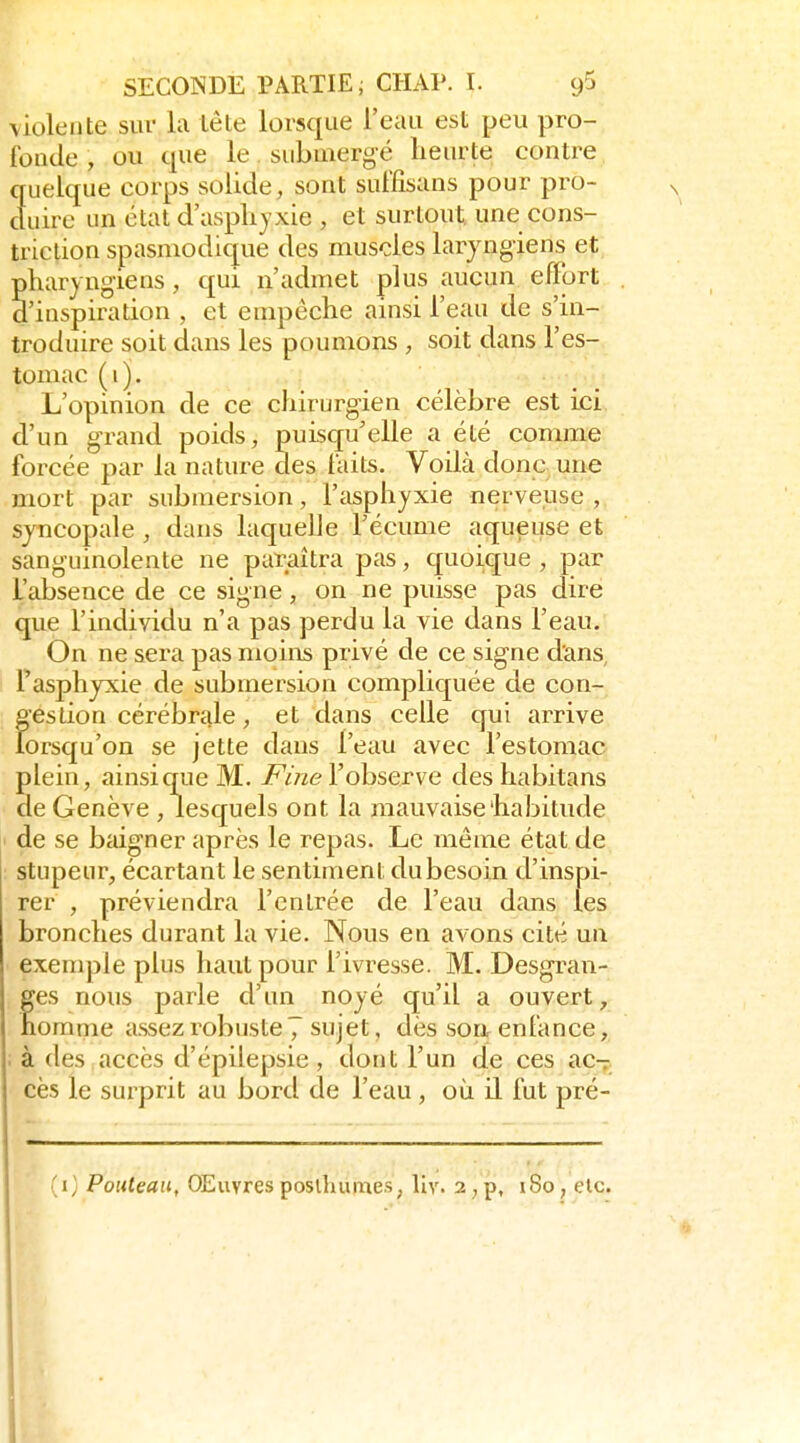 violente sur la lête lorsque l'eau est peu pro- fonde , ou que le submergé Leur te contre quelque corps solide, sont suffisans pour pro- duire un état d'asphyxie , et surtout, une cons- triclion spasniodique des muscles laryngiens et pharyngiens, qui n'admet plus aucun effort d'inspiration , et empêche ainsi l'eau de s'in- troduire soit dans les poumons , soit dans l'es- tomac (i). L'opinion de ce chirurgien célèbre est ici d'un grand poids, puisqu'elle a été comme foi^cée par la nature des laits. Voilà donc une mort par submersion, l'asphyxie nerveuse, sjncopale, dans laquelle l'écume aqueuse et sanguinolente ne paraîtra pas, quoique , par L'absence de ce signe, on ne puisse pas dire que l'individu n'a pas perdu la vie dans l'eau. On ne sera pas moins privé de ce signe dans, Tasphyxie de submersion compliquée de con- gestion cérébrale, et dans celle qui arrive lorsqu'on se jette dans l'eau avec l'estomac plein, ainsi que M. jPme l'observe deshabitans de Genève , lesquels ont la mauvaise habitude ' de se bidgner après le repas. Le même état de stupeur, écartant le sentiment du besoin d'inspi- rer , préviendra l'entrée de l'eau dans les bronches durant la vie. Nous en avons cité un exemple plus haut pour l'ivresse. M. Desgran- fes nous parle d'un noyé qu'il a ouvert, omme assez robuste 7 sujet, dès son enfance, . à des accès d'épilepsie , dont l'un de ces ac- cès le surprit au bord de l'eau , où H lut pré- (i; Pouteau, OEuvresposlhumes, liv. 2,p, 180, elc.