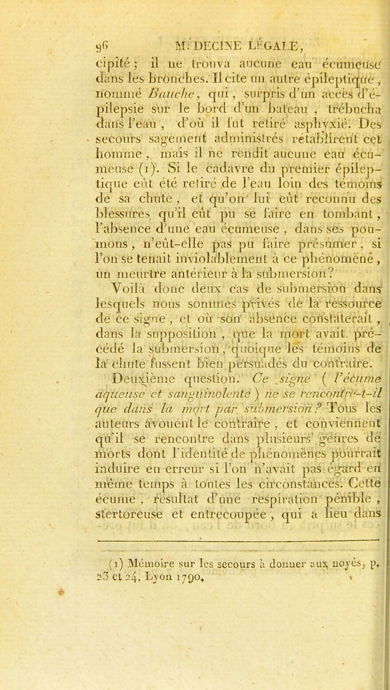 cipité ; il lie trouva aucune eau écumçusc dans lès brôndhes. licite un autre cpileptiq^ue , ïïownwé Banc lie, qui, surpris d'un accès d'é- pilepsie s'ur le bord d'un bateau , tr'ébuclm dans l'éàu , d'où il lut retiré asphyxié. Des secours sagement adn)inisli-cs rétablirent cet honinie , niais il ne rendit aucune eau écu- mense (i). Si le cadavre du premier épilep- tique eut été relire de l'eau loin des témoins de sa chute, et (jju'on''lut eut reconnu des blessures qu'il eût })u se l'aire en tombant, l'absence d'une eau écuniense , dans ses pou- mons , n'eût-elle pas pu faire présumer, si l'on se tenait inviolablement à ce phénomëné , un meurtre antérieur à l'a submersion? Voilà donc deux cas de submersixîifi dans: lesquels nous sommes privés de la ressource de Ce signe, et on^so'n' àbsCnce constaterait , dans la snppositioii , qtie la mort avait. ]Sré- cédé la submërsioti , 'qiToique les témoins de la chute fussent bien persuadés du conlTaire. Deuxième queslion. Ce jignë' ( Véèumé aqueuse et sanguinolente ) rie se renconfre-t-il que dans la mort j)aj\ submersion? '^ov& les auteurs vouent le contraire, et conviennent qu'il se rencontre dans plusieurs' gdhrcs de liiorts dont l'identité de çjliénouiënes pourrait induire en erreur si l'on ii'avait pas regard en même temps à tontes les circonstahces. Cette écume , résultat d'une respiration périible , stértoreuse et entrecoupée, qui a lieu dans (i) Mémoire sur les secours à donuer au^ nojxs, p, 2.1 cl 24. Lvoa 1790^  «