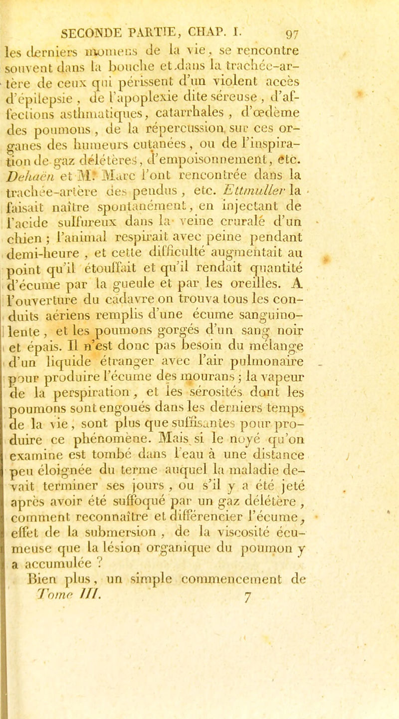 les derniers ii>ouiei:s de la vie , se rencontre souvent dans la boiiclie etxlans la trachée-ar- tère de ceux qtii périssent d'un violent accès d'épilepsie , de Tapoplexie dite séreuse , d'af- leclions asthmatiques, catarrhales , d'œdème des poumons, de la répercussion, sur ces or- ganes des humeurs cutanées , ou de l'inspira- tion de gaz délétèrei;, d'empoisonnement, etc. Dehaën et M.* Marc l'ont rencontrée dans la tracht^e-arlère ue.s pendus , etc. EttinuUer la faisait naître spontanément, en injectant de l'acide sulfureux dans la- veine crurale d'un chien ; l'aninicd resph^ait avec peine pendant demi-heure , et cette difficulté augmentait au point qu'il étoulfait et qu'il rendait quantité d'écume par la gueule et par les oreilles. A l'ouverture du cadavre on trouva tous les con- duits aériens remplis d'une écume sanguino- ilente, et les poumons gorgés d'un sang noir et épais. Il n'est donc pas besoin du mélange d'un liquide étranger avec l'air pulmonaire pour produire l'écume des mourans ; la vapeur de la perspiration, et les sérosités dont les poumons sont engoués dans les derniers temps de la vie, sont plus que suffisantes pour pro- duire ce phénomène. Mais si le nojé qu'on examine est tombé dans l'eau à une distance peu éloignée du terme auquel la maladie de- vait terminer ses jours , ou s'il y a été jeté après avoir été suffoqué par un gaz délétère , comment reconnaître et différencier l'écume^ effet de la submersion , de la viscosité écu- meuse que la lésion organique du poumon y a accumulée ? Bien plus, un simple commencement de Tnmo m. 7